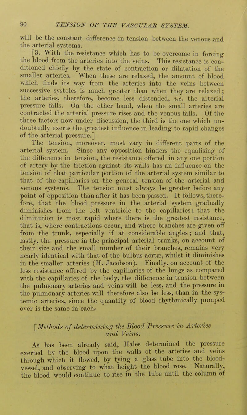 will be the constaut difference in tension between the venous and the arterial systems. [3. With the resistance which has to be overconae in forcing the blood from the arteries into the veins. This resistance is con- ditioned chiefly by the state of contraction or dilatation of the smaller arteries. When these are relaxed, the amount of blood which finds its way from the arteries into the veins between successive systoles is much greater than when they are relaxed ; the arteries, therefore, become less distended, i.e. the arterial pressure falls. On the other hand, when the small arteries are contracted the arterial pressure rises and the venous falls. Of the three factors now under discussion, the third is the one which un- doubtedly exerts the greatest influence in leading to rapid changes of the arterial pressure.] The tension, moreover, must vary in different parts of the arterial system. Since any opposition hinders the equalising of the difference in tension, the resistance offered in any one portion of artery by the friction against its walls has an influence on the tension of that particular portion of the arterial system similar to that of the capillaries on the general tension of the arterial and venous systems. The tension must always be greater before any point of opposition than after it has been passed. It follows, there- fore, that the blood pressure in the arterial system gradually diminishes from the left ventricle to the capillaries; that the diminution is most rapid where there is the greatest resistance, that is, where contractions occur, and where branches are given off from the trunk, especially if at considerable angles; and that, lastly, the pressure in the principal arterial trunks, on account of their size and the small number of their branches, remains very nearly identical with that of the bulbus aortse, whilst it diminishes in the smaller arteries (H. Jacobson). Finally, on account of the less resistance offered by the capillaries of the lungs as compared with the capillaries of the body, the difference in tension between the pulmonary arteries and veins will be less, and the pressure in the pulmonary arteries will therefore also be less, than in the sys- temic arteries, since the quantity of blood rhythmically pumped over is the same in each. [^Methods of determining the Blood Pressure in Arteries and Veins. As has been already said. Hales determined the pressure exerted by the blood upon the wails of the arteries and veins through which it flowed, by tying a glass tube into the blood- vessel, and observing to what height the blood rose. Naturally, the blood would continue to rise in the tube until the column of