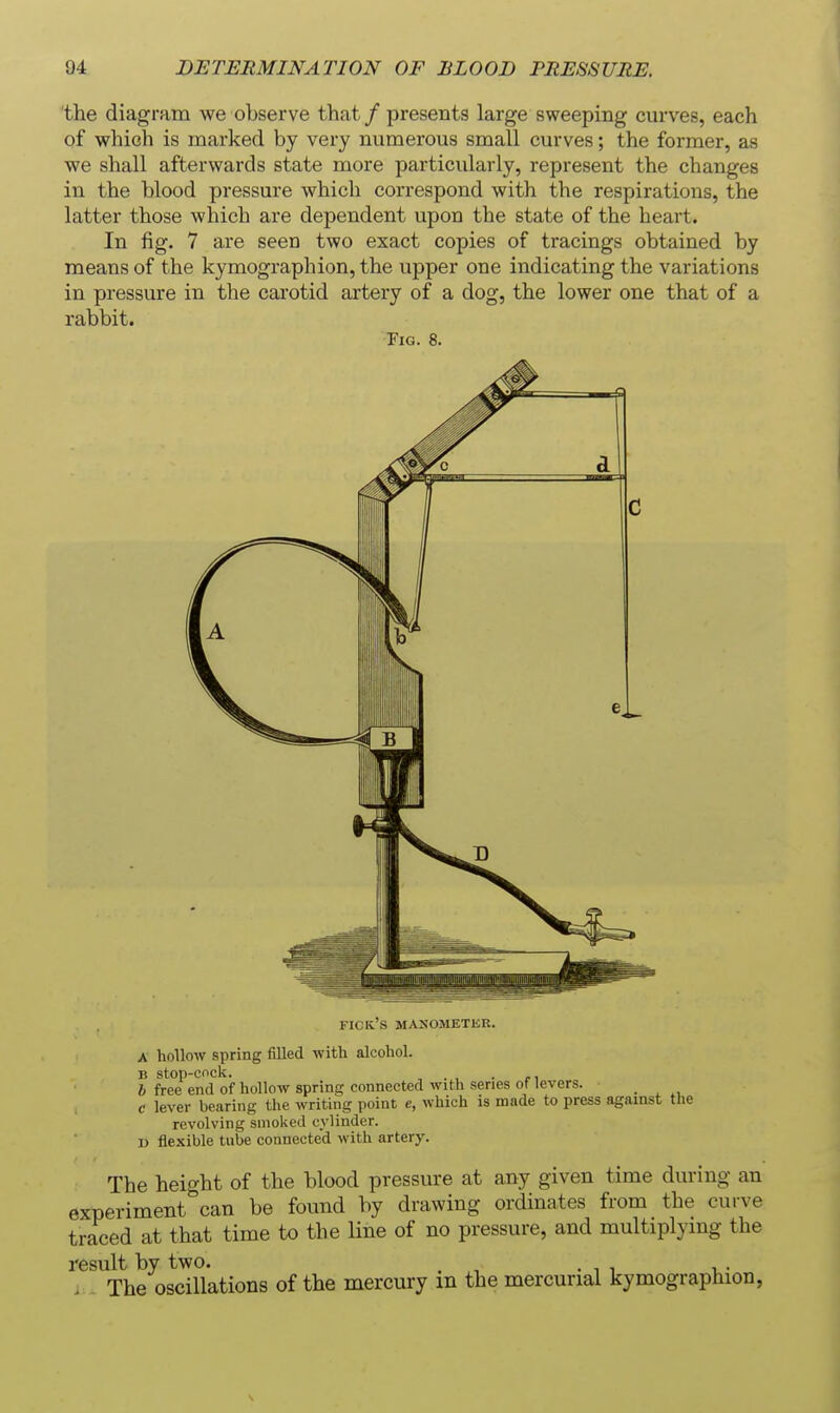 the diagram we observe that / presents large sweeping curves, each of which is marked by very numerous small curves; the former, as we shall afterwards state more particularly, represent the changes in the blood pressure which correspond with the respirations, the latter those which are dependent upon the state of the heart. In fig. 7 are seen two exact copies of tracings obtained by means of the kymographion, the upper one indicating the variations in pressure in the carotid artery of a dog, the lower one that of a rabbit. Fig. 8. c el FICIC'S MASUllETJiK. A hollow spring filled with alcohol. B StOp-Cnck. , . , . rl I free end of hollow spring connected with series of levers. c lever bearing the writing point e, which is made to press against the revolving smoked cylinder. 1) flexible tube connected with artery. The height of the blood pressure at any given time during an experiment can be found by drawing ordinates from the curve traced at that time to the line of no pressure, and multiplymg the result by two. ^ . The oscillations of the mercury m the mercurial kymographion,