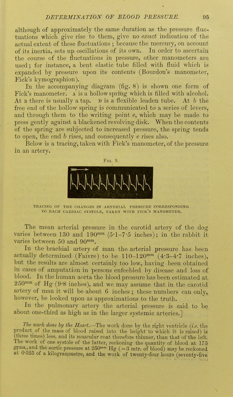 although of approximately the same duration as the pressure fluc- tuations which give rise to them, give no exact indication of the actual extent of these fluctuations ; because the mercury, on account of its inertia, sets up oscillations of its own. In order to ascertain the course of the fluctuations in pressure, other manometers ar^ used; for instance, a bent elastic tube filled with fluid which is expanded by pressure upon its contents (Bourdon's manometer, Fick's kymographion). In the accompanying diagram (fig. 8) is shown one form of Fick's manometer, a is a hollow spring which is filled with alcohol. At B there is usually a tap. d is a flexible leaden tube. At h the free end of the hollow spring is communicated to a series of levers, and through them to the writing point e, which may be made to press gently against a blackened revolving disk. When the contents of the spring are subjected to increased pressure, the spring tends to open, the end h rises, and consequently e rises also. Below is a tracing, taken with Fick's manometer, of the pressure in an artery. Fig. 9. TRACING OF THE CHANGES IN ARTERIAL PRESSURE CORRESPONDING TO BACH CARDIAC SYSTOLE, TAKEN WITH FICJC's MANOStETBR. The mean arterial pressure in the carotid artery of the dog varies between 130 and IQO™' (5* 1-7*5 inches); in the rabbit it varies between 50 and 90™°. In the brachial artery of man the arterial pressure has been actually determined (Faivre) to be 110-120™°' (4-3-4-7 inches), but the results are almost certainly too low, having been obtained in eases of amputation in persons enfeebled by disease and loss of blood. In the human aorta the blood pressure has been estimated at 250™™ of Hg (9-8 inches), and we may assume that in the carotid artery of man it will be about 6 inches ; these numbers can only, however, be looked upon as approximations to the truth. In the pulmonary artery the arterial pressure is said to be about one-third as high as in the larger systemic arteries.] The tvork done by the Heart.—The work done by the rigfht ventricle {i.e. the product_ of the mass of blood raised into the hei{?ht to which it is raised) is (three times) less, and its muscular coat therefore thinner, than that of the left. The work of one systole of the latter, reckoning the quantity of blood at 175 grm3.,and the aortic pressure at 250™- Ilg ( = 3 mtr. of blood) maybe reckoned at 0-525 of a kilogrammetre, and the work of twenty-four houi-s (seventy-five