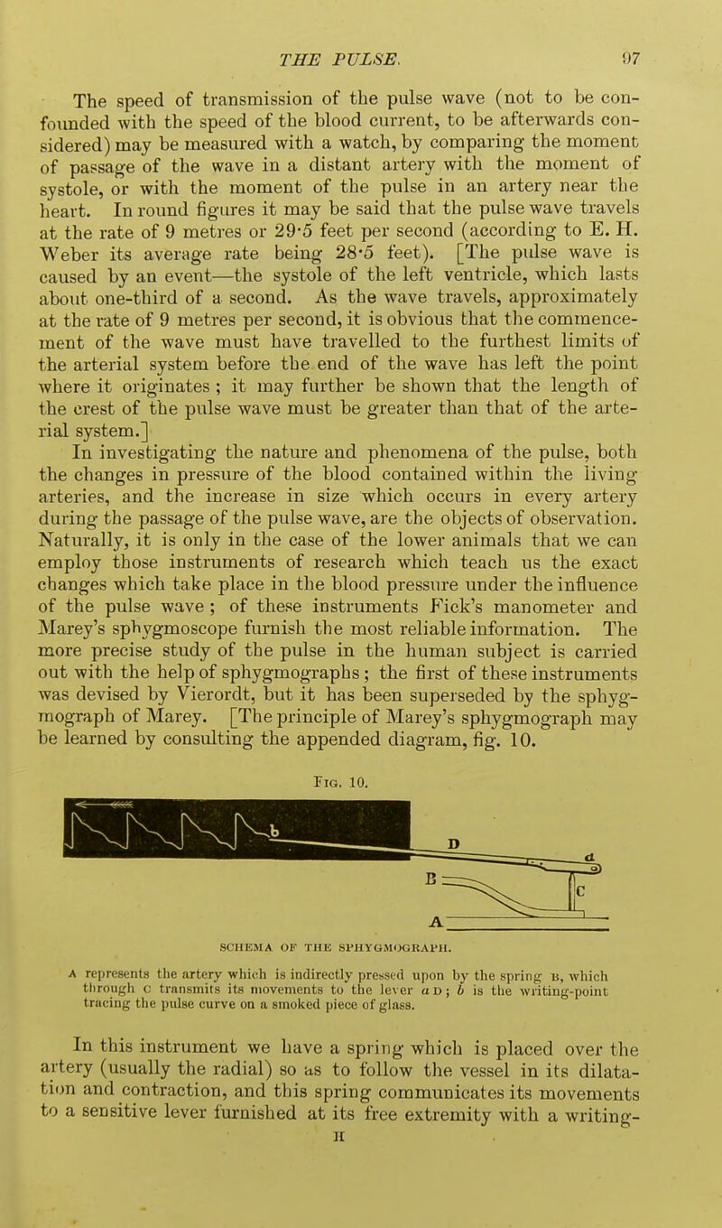 The speed of transmission of the pulse wave (not to be con- founded with the speed of the blood current, to be afterwards con- sidered) may be measured with a watch, by comparing the moment of passage of the wave in a distant artery with the moment of systole, or with the moment of the pulse in an artery near the heart. In round figures it may be said that the pulse wave travels at the rate of 9 metres or 29-5 feet per second (according to E. H. Weber its average rate being 28-5 feet). [The pidse wave is caused by an event—the systole of the left ventricle, which lasts about one-third of a second. As the wave travels, approximately at the rate of 9 metres per second, it is obvious that the commence- ment of the wave must have travelled to the furthest limits of the arterial system before the end of the wave has left the point where it originates ; it may further be shown that the length of the crest of the pulse wave must be greater than that of the arte- rial system.] In investigating the nature and phenomena of the pulse, both the changes in pressure of the blood contained within the living arteries, and the increase in size which occurs in every artery during the passage of the pulse wave, are the objects of observation. Naturally, it is only in the case of the lower animals that we can employ those instruments of research which teach us the exact changes which take place in the blood pressure under the influence of the pulse wave ; of these instruments Fick's manometer and Marey's sphygmoscope furnish the most reliable information. The more precise study of the pulse in the human subject is carried out with the help of sphygmographs ; the first of these instruments was devised by Vierordt, but it has been superseded by the sphyg- raograph of Marey. [The principle of Marey's sphygmograph may be learned by consulting the appended diagram, fig. 10. Fig. 10. SCHEMA OF THE SVUYGMOGRAl'H. A represents the artery whi(;h is indirectly pressed upon by the spring b, which through c transmits its movements to the lever od; h is the writing-point tracing the pulse curve oq a smoked piece of glass. In this instrument we have a spring which is placed over the artery (usually the radial) so as to follow the vessel in its dilata- tion and contraction, and this spring communicates its movements to a sensitive lever furnished at its free extremity with a writing-