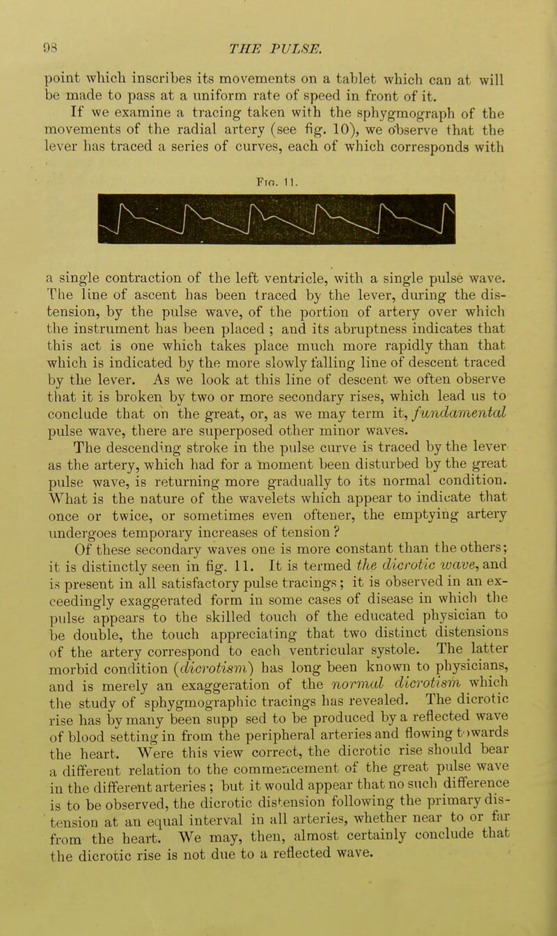 point which inscribes its movements on a tablet which can at will be made to pass at a uniform rate of speed in front of it. If we examine a tracing taken with the sphygmograph of the movements of the radial artery (see fig. 10), we observe that the lever has traced a series of curves, each of which corresponds with Fto. 11. a single contraction of the left ventricle, with a single pulse wave. The line of ascent has been traced by the lever, dm-ing the dis- tension, by the pulse wave, of the portion of artery over which the instrument has been placed ; and its abruptness indicates that this act is one which takes place much more rapidly than that which is indicated by the more slowly falling line of descent traced by the lever. As we look at this line of descent we often observe that it is broken by two or more secondary rises, which lead us to conclude that on the great, or, as we may term it, fundamental pulse wave, there are superposed other minor waves. The descending stroke in the pulse curve is traced by the lever as the artery, which had for a moment been disturbed by the great pulse wave, is returning more gradually to its normal condition. What is the nature of the wavelets which appear to indicate that once or twice, or sometimes even oftener, the emptying artery undergoes temporary increases of tension ? Of these secondary waves one is more constant than the others; it is distinctly seen in fig. 11. It is termed the dicrotic ivave, and is present in all satisfactory pulse tracings ; it is observed in an ex- ceedingly exaggerated form in some cases of disease in which the pulse appears to the skilled touch of the educated physician to be double, the touch appreciating that two distinct distensions of the artery correspond to each ventricular systole. The latter morbid condition (dicrotism) has long been known to physicians, and is merely an exaggeration of the normal dicrotism which the study of sphygmographic tracings has revealed. The dicrotic rise has by many been supp sed to be produced by a reflected wave of blood setting in from the peripheral arteries and flowing t )wards the heart. Were this view correct, the dicrotic rise should bear a different relation to the commencement of the great pulse wave in the different arteries ; but it would appear that no such difi'erence is to be observed, the dicrotic distension following the primary dis- tension at an equal interval in all arteries, whether near to or far from the heart. We may, then, almost certainly conclude that the dicrotic rise is not due to a reflected wave.