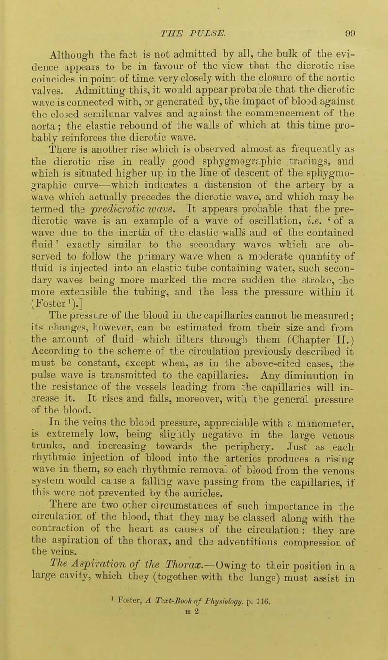 Although the fact is not admitted by all, the bulk of the evi- dence appears to be in favour of the view that the dicrotic rise coincides in point of time very closely with the closure of the aortic valves. Admitting this, it would appear probable that the dicrotic wave is connected with, or generated by, the impact of blood against the closed semilunar valves and against the commencement of the aorta; the elastic rebound of the walls of which at this time pro- bably reinforces the dicrotic wave. There is another rise which is observed almost as frequently as the dicrotic rise in really good sphygmographic tracings, and which is situated higher up in the line of descent of the sphygmo- graphic cm've—which indicates a distension of the artery by a wave which actually precedes the dicrotic wave, and which may be termed the predicrotic wave. It appears probable that the pre- dicrotic wave is an example of a wave of oscillation, i.e. ' of a wave due to the inertia of the elastic walls and of the contained fluid' exactly similar to the secondary waves which are ob- served to follow the primary wave when a moderate quantity of fluid is injected into an elastic tube containing water, such secon- dary waves being more marked the more sudden the stroke, the more extensible the tubing, and the less the pressure within it (Foster i)-] The pressure of the blood in the capillaries cannot be measured; its changes, however, can be estimated from their size and from the amount of fluid which filters through them (Chapter II.) According to the scheme of the circulation previously described it must be constant, except when, as in the above-cited cases, the pulse wave is transmitted to the capillaries. Any diminution in the resistance of the vessels leading from the capillaries will in- crease it. It rises and falls, moreover, with the general pressure of the blood. In the veins the blood pressure, appreciable with a manometer, is extremely low, being slightly negative in the large venous trunks, and increasing towards the periphery. Just as each rhythmic injection of blood into the arteries produces a rising wave in them, so each rhythmic removal of blood from the venous system would cause a falling wave passing from the capillaries, if this were not prevented by the auricles. There are two other circumstances of such importance in the circulation of the blood, that they may be classed along with the contraction of the heart as causes of the circulation: they are the aspiration of the thorax, and the adventitious compression of the veins. The Aspiration of the Thorax.—Oviing to their position in a large cavity, which they (together with the lungs) must assist in ' Foster, A Text-Booh of Pliysiologij, p. 116. H 2