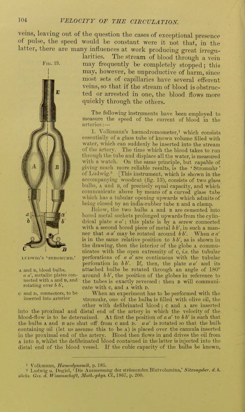 veins, leaving out of the question the cases of exceptional presence of pulse, the speed would be constant were it not that, in the latter, there are many influences at work producing great irregu- larities. The stream of blood through a vein may frequently be completely stopped; this may, however, be unproductive of liarm, since most sets of capillaries have several efferent veins, so that if the stream of blood is obstruc- ted or arrested in one, the blood flows more quickly through the others. Tlie following instruments have been emploj'ed to measure the speed of the current of blood in the arteries: — 1. Vol! fmann's haemodromometer,' which consists essentially of a glass tube of known volume tilled with water, which can suddenly be inserted into the stream of the artery. The time which the blood takes to run through the tube and displace all the water, is measured with a watch. On the same principle, but capable of giv ing much more reliable results, is the ' Stromuhr ' of Ludwig.^ [This instrument, which is shown in the accompanying woodcut (fig. 13), consists of two gla.^s bull)s, A and B, of precisely equal capacity, and which communicate above by means of a curved glass tube Avhich has a tubular opening upwards which admits of being closed by an india-rubber tube e and a clamp. Below, the two bulbs A and b are cemented into bored metal sockets prolonged upwards from the cylin- drical plate a a'; this plate is by a screw connected with a second bored piece of metal bh', in such a man- ner that a a' may be rotated around h b'. When a a' is in the same relative position to b b', as is shown in the drawing, then the interior of the globe A commu- nicates with the open extremity of c, i.e. the tubular ludwig's 'stromuhk.' perforations of a «' are continuous with the tubular perforation in bb'. If, then, the plate a a' and its A and B, blood bulbs. attached bulbs be rotated through an angle of 180° a a', metallic plates con- around b b', the position of the globes in reference to nected with A and b, and the tubes is exactly reversed : theu B will communi- rotating over b b , ^^^^ ^j^j^ ^ ^-^^^ ^ c and D, connectors, to be When an experiment has to be performed with the in.serted into arteries- stromuhr, one of the bulbs is filled with olive oil, the other with defibrinated blood ; c and A are inserted into the proximal and distal end of the artery in which the velocity of the blood-flow is to be determined. At first the position of a a' to bb' is such that the bulbs A and b are shut off from c and d. a a' is rotated so that the bulb containing oil (let us assume this to be a) is placed over the cannula inserted in the proximal end of the artery. Blood then flows in and drives the oil from A into B, whilst the defibrinated blood contained in the latter is injected into the distal end of the blood vessel. If the cubic capacity of the bulbs be known, ' Volkmann, Hmmndynamih, p. 185. Ludwig u. Dofiiel, ' Die Ausmessiinp dcr stromonden Blutvolumina,' Sitzungsber, d.k. siirlis. Gls. d. WissenschaJ't, Muth.-phys. CI., 18G7, p. 200.