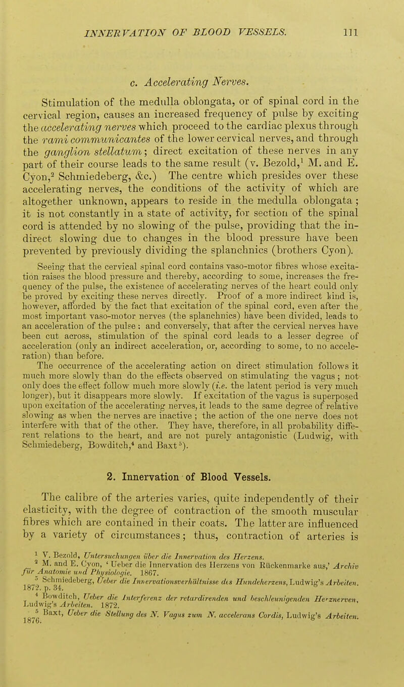 c. Accelerating Nerves. Stimulation of the medulla oblongata, or of spinal cord in the cervical region, causes an increased frequency of pulse by exciting the accelerating nerves y^hich. proceed to the cardiac plexus through the rami communicantes of the lower cervical nerves, and through the ganglion stellatum; direct excitation of these nerves in any part of their course leads to the same result (v. Bezold,' M. and E. Cyon,2 Schmiedeberg, &c.) The centre which presides over these accelerating nerves, the conditions of the activity of which are altogether unknown, appears to reside in the medulla oblongata ; it is not constantly in a state of activity, for section of the spinal cord is attended by no slowing of the pulse, providing that the in- direct slowing due to changes in the blood pressure have been prevented by previously dividing the splanchnics (brothers Cyon). Seeing that tlie cervical spinal cord contains vaso-motor fibres wliose excita- tion raises the blood pressure and thereby, according to some, increases the fre- quency of the pulse, the existence of accelerating nerves of the heart could only be proved by exciting these nerves directly. Proof of a more indirect Viud is, however, afforded by the fact that excitation of the spinal cord, even after the most important vaso-motor nei-ves (the splanchnics) have been divided, leads to an acceleration of the pulse ; and conversely, that after the cervical nerves have been cut across, stimulation of the spinal cord leads to a lesser degree of acceleration (only an indirect acceleration, or, according to some, to no accele- ration) than before. The occurrence of the accelerating action on direct stimulation follows it much more slowly than do the effects observed on stimulating the vagus ; not only does the effiect follow much more slowly (i.e. the latent period is very much longer), but it disappears more slowlJ^ If excitation of the vagus is superposed upon excitation of the accelerating nerves, it leads to the same degree of relative slowing as when the nerves are inactive ; the action of the one nerve does not interfere with that of the other. They have, therefore, in all probability dilFe- rent relations to the heart, and are not purely antagonistic (Ludwig, with Schmiedeberg, Bowditch,* and Baxt*). 2. Innervation of Blood Vessels. The calibre of the arteries varies, quite independently of their elasticity, with the degree of contraction of the smooth muscular fibres which are contained in their coats. The latter are influenced by a variety of circumstances; thus, contraction of arteries is 1 V. Bezold, Untersuchuvgen ilher die Innervation des Herzens. M. and E. Cyon, ' Ueher die Innervation des Ilerzens von Rllckeninarke aus,' Archiv fur Anatomie u)id Physiolngie. 1867. Schmiedeberg, Ueber die Innervationsoerlmltnisse dts Tlitndeherzens, Ladwis's Arbeiten 1872. p. 34. ° * Bowditch, TJeber die Interferenz der retardirenden und heschleuniqenden ffe'-znerven. Ludwig's Arbeiten. 1872. ^'^^ Slellung des N. Vagus ium N. accelerans Cordis, Liuhvig's Arbeiten. lo/6.