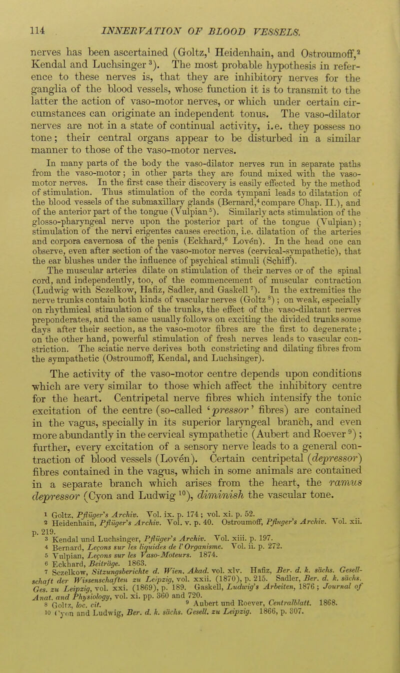 nerves has been ascertained (Groltz,' Heidenhain, and Ostroumoff,'' Kendal and Luclisinger The most probable hypothesis in refer- ence to these nerves is, that they are inhibitory nerves for the ganglia of the blood vessels, whose function it is to transmit to the latter the action of vaso-motor nerves, or which under certain cir- cumstances can originate an independent tonus. The vaso-dilator nerves are not in a state of continual activity, i.e. they possess no tone; their central organs appear to be distm-bed in a similar manner to those of the vaso-motor nerves. In many parts of the body the vaso-dilator nerves run in separate paths from the vaso-motor; in other parts they are fomid mixed with the vaso- motor nerves. In tlie first case their discovery is easily eftected by the method of stimulation. Thus stimulation of the corda tympani leads to dilatation of the blood vessels of the submaxillary glands (Bernard,* compare Ohap. II.), and of the anterior part of the tongue (Vulpian Similarly acts stimulation of the glosso-pharyngeal nerve upon the posterior part of the tongue (Vulpian); stimulation of the nervi erigentes causes erection, i.e. dilatation of the arteries and corpora cavernosa of the penis (Eckhard,^ Lov(5n). In the head one can observe, even after section of the vaso-motor nerves (cervical-sympathetic), that the ear blushes under the influence of psychical stimuli (Schiff). The muscular arteries dilate on stimulation of their nerves or of the spinal cord, and independently, too, of the commencement of muscular contraction (Ludwig with Sczelkow, Hafiz, Sadler, and Gaskell'). In the extremities the nerve trunks contain both kinds of vascular nerves (Goltz ^) ; on weak, especially on rhythmical stimulation of the trunks, the eflfect of the vaso-dilatant nerves preponderates, and the same usually follows on exciting the divided trunks some days after their section, as the vaso-motor fibres are the fii'st to degenerate; on the other hand, powerful stimulation of fresh nerves leads to vascular con- striction. The sciatic nerve derives both constricting and dilating fibres from the sympathetic (OstroumofF, Kendal, and Luchsinger). The activity of the vaso-motor centre depends upon conditions which are very similar to those which afifect the inhibitory centre for the heart. Centripetal nerve j&bres which intensify the tonic excitation of the centre (so-called '■'pressor'' fibres) are contained in the vagus, specially in its superior laiyngeal branch, and even more abundantly in the cervical sympathetic (Aubert and Koever ^) ; further, every excitation of a sensory nerve leads to a general con- traction of blood vessels (Loven). Certain centripetal (depressor) fibres contained in the vagus, which in some animals are contained in a separate branch which arises from the heart, the ramus depressor (Cyon and Ludwig ^°), diminish the vascular tone. 1 Goltz. Pflilger's Archiv. Vol. ix. p. 174 ; vol. xi. p. 62. 2 Heidenhain, Pfliiger's Archiv. Vol. v. p. 40. Ostroumoff, Pflnger's Archiv. Vol. xii. P- 219. 3 Kendal und Luchsinger, Pflilge7-'s Archiv. Vol. xin. p. ]9/._ 4 Bernard, Lemons surlen liquides de V Organisme. Vol. ii. p. 272. 5 Vulpian, Lcgnns sur les Vaso-Moteurs. 1874. 6 Eckhard, Beitrage. 1863. 7 Sczelkow, Sitzungsberichte d. Wien. Ahad. vol. xlr. Hafiz, Ber. d. k. s'dchs. Gesell- schaft der Wixsenschaften zu Leipziq, vol. xxii. (1870), p. 215. Sadler, Ber. d. k. sdchs. Ges zu Leipzig, vol. xxi. (1869), p. 189. Gaskell, Ludwig's Arbeiten, 1876 ; Journal of yl«a<. flnrf P/issio^i/, vol. xi. pp. 360 and 720. ^ , ,„ » isfi« 8 Goltz foe. cif. ® Aubert und Rocver, Lentralhiatt. 1868. 10 ('y(in and Ludwig, Ber. d. k. sdchs. Gesell. zu Leipzig. 1866, p. o07.