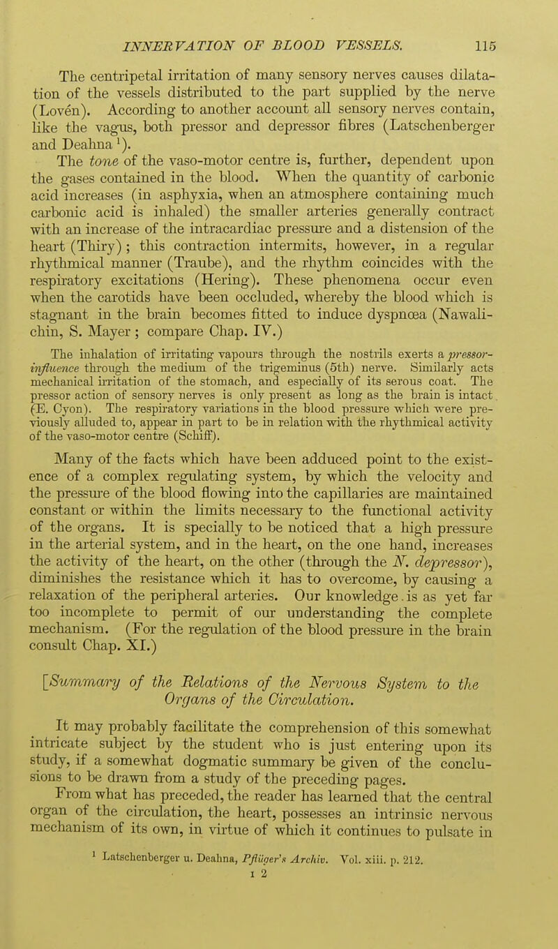 The centripetal irritation of many sensory nerves causes dilata- tion of the vessels distributed to the part supplied by the nerve (Loven). According to another account all sensory nerves contain, like the vagus, both pressor and depressor fibres (Latschenberger and Deahna The tone of the vaso-motor centre is, further, dependent upon the gases contained in the blood. When the quantity of carbonic acid increases (in asphyxia, when an atmosphere containing much carbonic acid is inhaled) the smaller arteries generally contract with an increase of the intracardiac pressure and a distension of the heart (Thiry) ; this contraction intermits, however, in a regular rhythmical manner (Traube), and the rhythm coincides with the respiratory excitations (Hering). These phenomena occur even when the carotids have been occluded, whereby the blood which is stagnant in the brain becomes fitted to induce dyspnoea (Nawali- chin, S. Mayer ; compare Chap. IV.) Tlie inhalation of irritating vapours through the nostrils exerts a pressor- iivfluence through the medium of the trigeminus (5th) nerve. Similarly acts mechanical m-itation of the stomach, and especially of its serous coat. The pressor action of sensory nerves is only present as long as the brain is intact. (E. Cyon). The respiratory variations in the blood pressure which vrere pre- viously alluded to, appear in part to be in relation with the rhythmical activity of the vaso-motor centre (Scluff). Many of the facts which have been adduced point to the exist- ence of a complex regulating system, by which the velocity and the pressure of the blood flowing into the capillaries are maintained constant or within the limits necessary to the functional activity of the organs. It is specially to be noticed that a high pressure in the arterial system, and in the heart, on the one hand, increases the activity of the heart, on the other (through the N. depressor), diminishes the resistance which it has to overcome, by causing a relaxation of the peripheral arteries. Our knowledge. is as yet far too incomplete to permit of our understanding the complete mechanism. (For the regulation of the blood pressure in the brain consult Chap. XI.) [Summary of the Relations of the Nervous System to the Organs of the Circulation. It may probably facilitate the comprehension of this somewhat intricate subject by the student who is just entering upon its study, if a somewhat dogmatic summary be given of the conclu- sions to be drawn from a study of the preceding pages. From what has preceded, the reader has learned that the central organ of the circulation, the heart, possesses an intrinsic nervous mechanism of its own, in virtue of which it continues to pulsate in 1 Latschenberger u. Deahna, Pfluoei-'n Archiv. Vol. xiii. p. 212. I 2