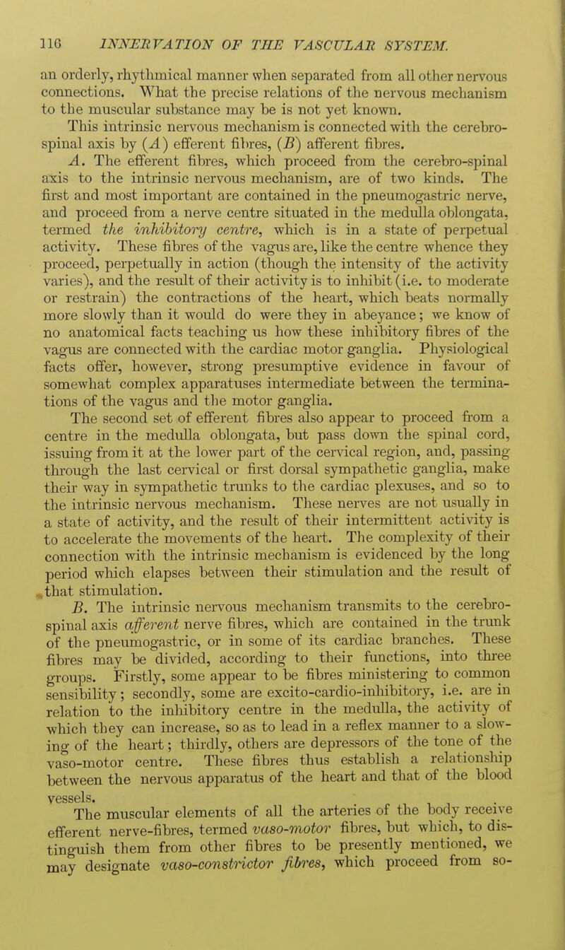 an orderly, rhythmical manner when separated from all other nervous connections. What the precise relations of the nervous mechanism to the muscular substance may be is not yet known. This intrinsic nervous mechanism is connected with the cerebro- spinal axis by (^) efferent fibres, {E) afferent fibres. A. The efferent fibres, which proceed from the cerebro-spinal axis to the intrinsic nervous mechanism, are of two kinds. The first and most important are contained in the pneumogastric nerve, and proceed from a nerve centre situated in the medulla oblongata, termed the inhibitoi^ centre, which is in a state of perpetual activity. These fibres of the vagus are, like the centre whence they proceed, perpetually in action (though the intensity of the activity varies), and the result of their activity is to inhibit (i.e. to moderate or restrain) the contractions of the heart, which beats normally more slowly than it would do were they in abeyance; we know of no anatomical facts teaching us how these inhibitory fibres of the vagus are connected with the cardiac motor ganglia. Physiological facts offer, however, strong presumptive evidence in favour of somewhat complex apparatuses intermediate between the termina- tions of the vagus and the motor ganglia. The second set of efferent fibres also appear to proceed from a centre in the medvilla oblongata, but pass down the spinal cord, issuing from it at the lower part of the cervical region, and, passing- through the last cervical or first dorsal sympathetic ganglia, make their way in sympathetic trunks to the cardiac plexuses, and so to the intrinsic nervous mechanism. These nerves are not usually in a state of activity, and the result of their intermittent activity is to accelerate the movements of the heart. The complexity of their connection with the intrinsic mechanism is evidenced by the long period which elapses between their stimulation and the result of ,that stimulation. B. The intrinsic nervous mechanism transmits to the cerebro- spinal axis afferent nerve fibres, which are contained in the trunk of the pneumogastric, or in some of its cardiac branches. These fibres may be divided, according to their functions, into thi'ee groups. Firstly, some appear to be fibres ministering to common sensibility; secondly, some are excito-cardio-inhibitory, i.e. are in relation to the inhibitory centre in the medulla, the activity of which they can increase, so as to lead in a reflex manner to a slow- ing of the heart; thirdly, others are depressors of the tone of the vaso-motor centre. These fibres thus establish a relationship between the nervous apparatus of the heart and that of the blood The muscular elements of all the arteries of the body receive efferent nerve-fibres, termed vaso-motor fibres, but which, to dis- tinguish them from other fibres to be presently mentioned, we may designate vaso-constnctor fibres, which proceed from so-