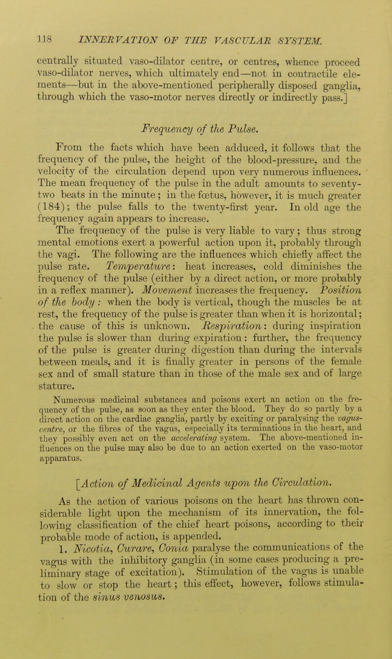 centrally situated vaso-dilator centre, or centres, whence jDroceed vaso-dilator nerves, which ultimately end—not in contractile ele- ments—but in the above-mentioned peripherally disposed ganglia, through which the vaso-motor nerves directly or indirectly pass.] Frequency of the Pulse. From the facts which have been adduced, it follows that the frequency of the pulse, the height of the blood-pressure, and the velocity of the circulation depend upon very numerous influences. The mean frequency of the pulse in the adult amounts to seventy- two beats in the minute; in the foetus, however, it is much greater (184); the pulse falls to the twenty-first year. In old age the frequency again appears to increase. The frequency of the pulse is very liable to vary; thus strong mental emotions exert a powerful action upon it, probably through the vagi. The following are the influences which chiefly affect the pulse rate. Temperature: heat increases, cold diminishes the frequency of the pulse (either by a direct action, or more probably in a reflex manner). Movement increases the frequency. Position of the body : when the body is vertical, though the muscles be at rest, the frequency of the pulse is greater than when it is horizontal; the cause of this is unknown. Respiration: dming inspiration the pulse is slower than during expiration: further, the frequency of the pulse is greater dming digestion than during the intervals between meals, and it is finally greater in persons of the female sex and of small stature than in those of the male sex and of large stature. Numerous medicinal substances and poisons exert an action on the fre- quency of the pulse, as soon as they enter the blood. They do so partly by a direct action on the cardiac ganglia, partly by exciting or paralysing the vaffus- centre, or the fibres of the vagus, especially its terminations in the heart, and they possibly even act on the accelerating system. The above-meationed in- fluences on the pulse may also be due to an action exerted on the vaso-motor apparatus. \_Action of Medicinal Agents upon the Circulation. As the action of various poisons on the heart has thi'own con- siderable light upon the mechanism of its innervation, the fol- lowing classification of the chief heart poisons, according to their probable mode of action, is appended. 1. Mcotia, Curare, Conia paralyse the communications of the vagus with the inhibitory ganglia (in some cases producing a pre- liminary stage of excitation). Stimulation of the vagus is unable to slow or stop the heart; this effect, however, follows stimula- tion of the sinus venosus.
