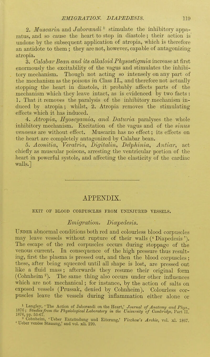 2. Muscarin and Jaborandi ^ stimulate the inhibitory appa- ratus, and so cause the heart to stop in diastole; their action is undone by the subsequent application of atropia, which is therefore an antidote to them; they are not, however, capable of antagonizing atropia. 3. Calabar Bean and its alkaloid Physostigmia increase at first enormously the excitability of the vagus and stimulates the inhibi- tory mechanism. Though not acting so intensely on any part of the mechanism as the poisons in Class II., and therefore not actually stopping the heart in diastole, it probably affects parts of the mechanism which they leave intact, as is evidenced by two facts : 1. That it removes the paralysis of the inhibitory mechanism in- duced by atropia; whilst, 2. Atropia removes the stimulating effects which it has induced. 4. Atrcypia, Hyoscyamia, and Daturia paralyses the whole inhibitory mechanism. Excitation of the vagus and of the sinus venosus are without effect. Muscarin has no effect; its effects on the heai't are completely antagonized by Calabar bean. 5. Aconitia, Veratria, Digitalin, Delphinia, Antiar, act chiefly as muscular poisons, arresting the ventricular portion of the heart in powerful systole, and affecting the elasticity of the cardiac walls.] APPENDIX. EXIT OF BLOOD COEPUSCLES FKOM UNINJURED VESSELS. Emigration. Diapedesis. Under abnormal conditions both red and colourless blood corpuscles may leave vessels without rupture of their walls (' Diapedesis '). The escape of the red corpuscles occurs during stoppage of the venous current. In consequence of the high pressure thus result- ing, first the plasma is pressed out, and then the blood corpuscles; these, after being squeezed until all shape is lost, are pressed out like a fluid mass; afterwards they resume their original form (Cohnheim The same thing also occurs under other influences which are not mechanical; for instance, by the action of salts on exposed vessels (Prussak, denied by Cohnheim). Colourless cor- puscles leave the vessels during inflammation either alone or 1 Langley, 'The Action of Jaborandi on the Heart,' Journal of Anatomy and Phys., 1876; Studies from the Physiological Laboratory in the University of Cambridge, Tixit 11 1876, pp. 53-67. 2 Cohnheim, ' Ueber EntzUndiing und Eiterung,' Vir.chow's Archiv, vol. xl. 1867. Ueber venose Stauung,' and vol. xli. 220.