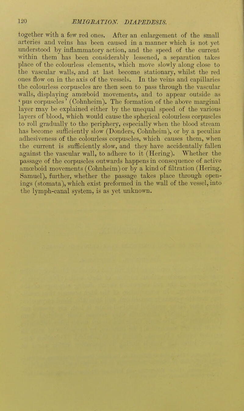 together with a few red ones. After an enlargement of the small arteries and veins has been caused in a manner which is not yet understood by inflammatory action, and the speed of the current within them has been considerably lessened, a separation takes place of the colourless elements, which move slowly along close to the vascular walls, and at last become stationary, whilst the red ones flow on in the axis of the vessels. In the veins and capillaries the colourless corpuscles are then seen to pass through the vascular walls, displaying amoeboid movements, and to appear outside as ' pus corpuscles' (Cohnheim). The formation of the above marginal layer may be explained either by the unequal speed of the various layers of blood, which would cause the sphejical colom-less corpuscles to roll gradually to the periphery, especially when the blood stream has become sufficiently slow (Bonders, Cohnheim), or by a peculiar adhesiveness of the colom-less corpuscles, which causes them, when the current is sufficiently slow, and they have accidentally fallen against the vascular wall, to adhere to it (Hering). Whether the passage of the corpuscles outwards happens in consequence of active amoeboid movements (Cohnheim) or by a kind of filtration (Hering, Samuel), further, whether the passage takes place through open- ings (stomata), which exist preformed in the wall of the vessel, into the lymph-canal system, is as yet unknown.