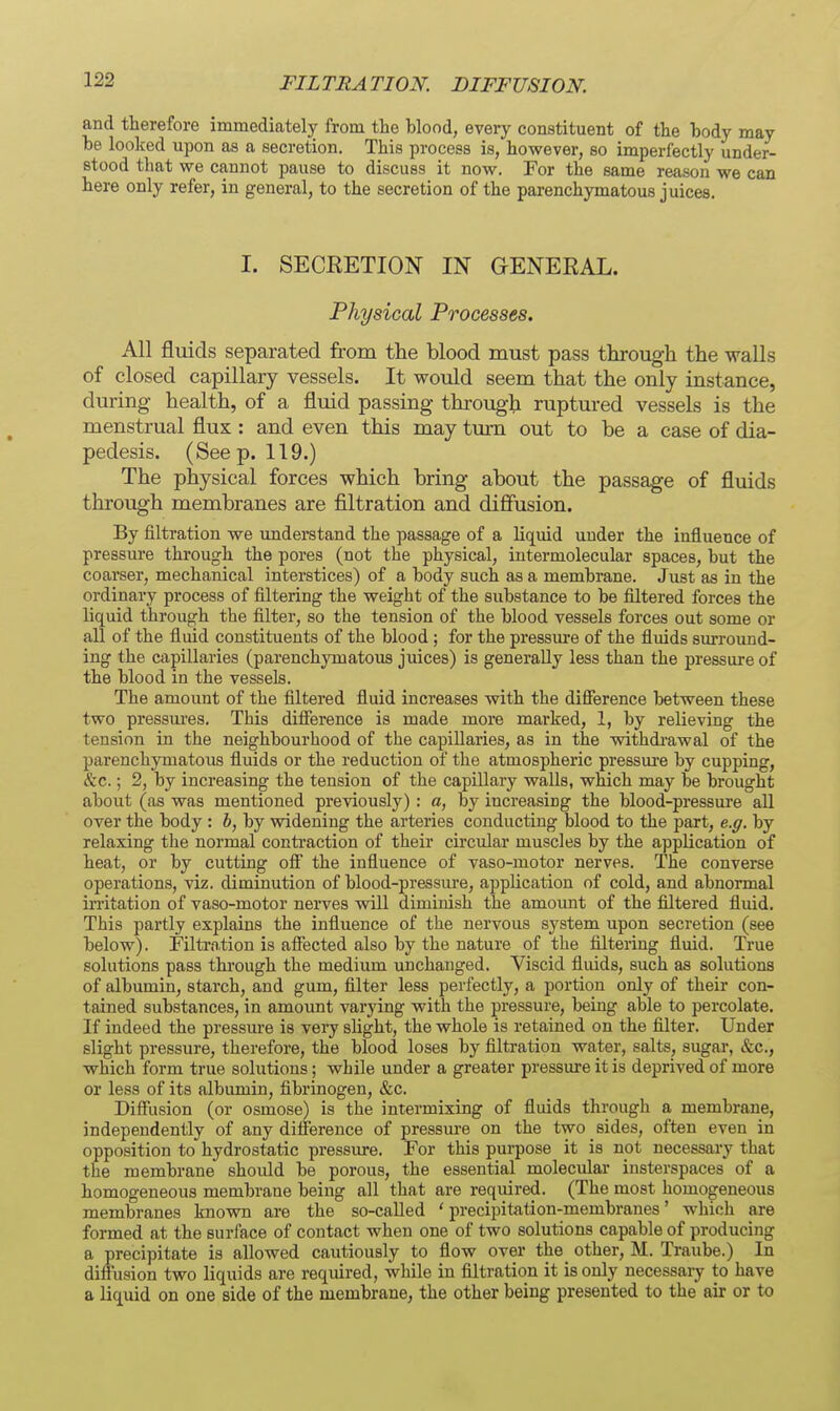 FILTRATION. DIFFUSION. and therefore immediately from tie blood, every constituent of the body may be looked upon as a secretion. This process is, however, so imperfectly under- stood that we cannot pause to discuss it now. For the same reason we can here only refer, in general, to the secretion of the parenchymatous juices. I. SECEETION IN GENERAL. Physical Processes. All fluids separated from the blood must pass through the walls of closed capillary vessels. It would seem that the only instance, during health, of a fluid passing throug-h ruptured vessels is the menstrual flux : and even this may turn out to be a case of dia- pedesis. (Seep. 119.) The physical forces which bring about the passage of fluids through membranes are filtration and diffusion. By filtration we understand the passage of a liquid under the influence of pressure through the pores (not the physical, intermolecular spaces, but the coarser, mechanical interstices) of a body such as a membrane. Just as in the ordinary process of filtering the weight of the substance to be filtered forces the liquid through the filter, so the tension of the blood vessels forces out some or all of the fluid constituents of the blood ; for the pressure of the fluids siu-round- ing the capillaries (parenchymatous juices) is generally less than the pressure of the blood in the vessels. The amount of the filtered fluid increases with the difierence between these two pressm'es. This difierence is made more marked, 1, by relieving the tension in the neighbourhood of the capillaries, as in the withdi-awal of the parenchymatous fluids or the reduction of the atmospheric pressure by cupping, &c.; 2, by increasing the tension of the capillary walls, which may be brought about (as was mentioned previously) : a, by increasing the blood-pressure all over the body : b, by widening the arteries conducting blood to the part, e.g. by relaxing the normal contraction of their circular muscles by the application of heat, or by cutting ofi the influence of vaso-motor nerves. The converse operations, viz. diminution of blood-pressure, application of cold, and abnormal irritation of vaso-motor nerves will diminish the amount of the filtered fluid. This partly explains the infiuence of the nervous system upon secretion (see below). Filtrntion is affected also by the nature of the filtering fluid. True solutions pass through the medium unchanged. Viscid fluids, such as solutions of albumin, starch, and gum, filter less perfectly, a portion only of their con- tained substances, in amount varying with the pressure, being able to percolate. If indeed the pressure is very shght, the whole is retained on the filter. Under slight pressure, therefore, the blood loses by filtration water, salts, sugar*, &c., which form true solutions; while under a greater pressiu-e it is deprived of more or less of its albumin, fibrinogen, &c. Diffiision (or osmose) is the intermixing of fluids through a membrane, independently of any difference of pressure on the two sides, often even in opposition to hydrostatic pressure. For this purpose it is not necessary that the membrane should be porous, the essential molecular insterspaces of a homogeneous membrane being all that are required. (The most homogeneous membranes known are the so-called ' precipitation-membranes' which are formed at the surface of contact when one of two solutions capable of producing a precipitate is allowed cautiously to flow over the_ other, M. Traube.) In diffusion two liquids are required, while in filtration it is only necessary to have a liquid on one side of the membrane, the other being presented to the air or to