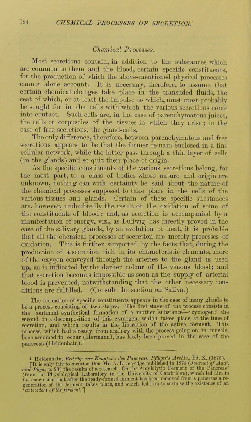 Chemical Processes. Most secretions contain, in addition to the substances which are common to them and the blood, certain specific constituents, for the production of which the above-mentioned physical processes cannot alone account. It is necessary, therefore, to assume that certain chemical changes take place in the transuded fluids, the seat of which, or at least the impulse to which, must most probably be sought for in the cells with which the various secretions come into contact. Such cells are, in the case of parenchymatous juices, the cells or corpuscles of the tissues in which they arise; in the case of free secretions, the gland-cells. The only difference, therefore, between parenchymatous and free secretions appears to be that the former remain enclosed in a fine cellular network, while the latter pass through a thin layer of cells (in the glands) and so quit their place of origin. As the specific constituents of the various secretions belong, for the most part, to a class of bodies whose nature and origin are unknown, nothing can with certainty be said about the nature of the chemical processes supposed to take place in the cells of the various tissues and glands. Certain of these specific substances are, however, imdoubtedly the result of the oxidation of some of the constituents of blood : and, as secretion is accompanied by a manifestation of energy, viz., as Ludwig has directly proved in the case of the salivary glands, by an evolution of heat, it is probable that all the chemical processes of secretion are merely processes of oxidation. This is fui'ther supported by the facts that, dming the production of a secretion rich in its characteristic elements, more of the oxygen conveyed through the arteries to the gland is used up, as is indicated by the darker colour of the venous blood; and that secretion becomes impossible as soon as the supply of arterial blood is prevented, notwithstanding that the other necessary con- ditions are fulfilled. (Consult the section on Saliva.) The formation of specific constituents appears in the case of many glands to he a process consisting of two stages. The first stage of the process consists in the continual synthetical formation of a mother substance—' zymogen;' the second in a decomposition of this zymogen, which takes place at the time of secretion, and which results in the liberation of the active ferment. This process, which had already, from analogy with the process going on in muscle, beeu assumed to occur (Hermann), has lately been proved in the case of the pancreas (Heidenhain).^ J Heidenhain, Beiirage zur Kenntniss des Pancreas. Pfliiger's Arcliiv., Bd. X. (1875). [It is only fair to mention that Mr. A. Liversedge published in 1874 (Journal of Anat. and Phys., p. 23) the results of a research ' On the Amylolytic Ferment of the Pancreas' (from tiie Physiological Laboratory in the University of Cambridge), which led him to the conclusion that after the ready-formed ferment has been removed from a pancreas a re- generation of the ferment takes place, and which led him to surmise the existence of an 'antecedent of the ferment.'l