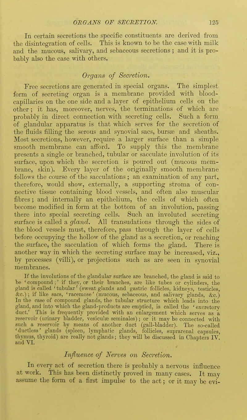 In certain secretions the specific constituents are derived from the disintegration of cells. This is known to be the case with milk and the mucous, salivary, and sebaceous secretions ; and it is pro- bably also the case with others. Organs of Secretion. Free secretions are generated in special organs. The simplest form of secreting organ is a membrane provided with blood- capillaries on the one side and a layer of epithelium cells on the other; it has, moreover, nerves, the terminations of which are probably in direct connection with secreting cells. Such a form of glandular apparatus is that which serves for the secretion of the fluids filling the serous and synovial sacs, bursas and sheaths. Most secretions, however, require a larger sm-face than a simple smooth membrane can afiord. To supply this the membrane presents a single or branched, tubular or sacculate involution of its surface, upon which the secretion is poured out (mucous mem- brane, skin). Every layer of the originally smooth membrane follows the course of the sacculations; an examination of any part, therefore, would show, externally, a supporting stroma of con- nective tissue containing blood vessels, and often also muscular fibres; and internally an epithelium, the cells of which often become modified in form at the bottom of an involution, passing there into special secreting cells. Such an involuted secreting surface is called a gland. All transudations through the sides of the blood vessels must, therefore, pass through the layer of cells before occupying the hollow of the gland as a secretion, or reaching the surface, the sacculation of which forms the gland. There is another way in which the secreting sm'face may be increased, viz., by processes (villi), or projections such as are seen in synovial membranes. If the involutions of tte glandular sui'face are tranclied, the gland is said to he ' compound;' if they, or their branches, are like tubes or cylinders, the gland is called ' tubular' (sweat glands and gastric follicles, kidneys, testicles, &c.) ; if like sacs, 'racemose' (mucous, sebaceous, and salivary glands, &c.) In the case of compound glands, the tubular structure which leads into the gland, and into which the gland-products are emptied, is called the ' excretory duct.' This is frequently provided with an enlargement which serves as a reservoir (urinary bladder, vesiculae seminales); or it may be connected with such a reservoir by means of another duct (gall-bladder). The so-called 'ductless' glands (spleen, lymphatic glands, follicles, suprarenal capsules, thymus, thyroid) are really not glands; they will be discussed in Chapters IV. and VI. Influence of Nerves on Secretion. In every act of secretion there is probably a nervous influence at work. This has been distinctly proved in many cases. It may assume the form of a first impulse to the act; or it may be evi-