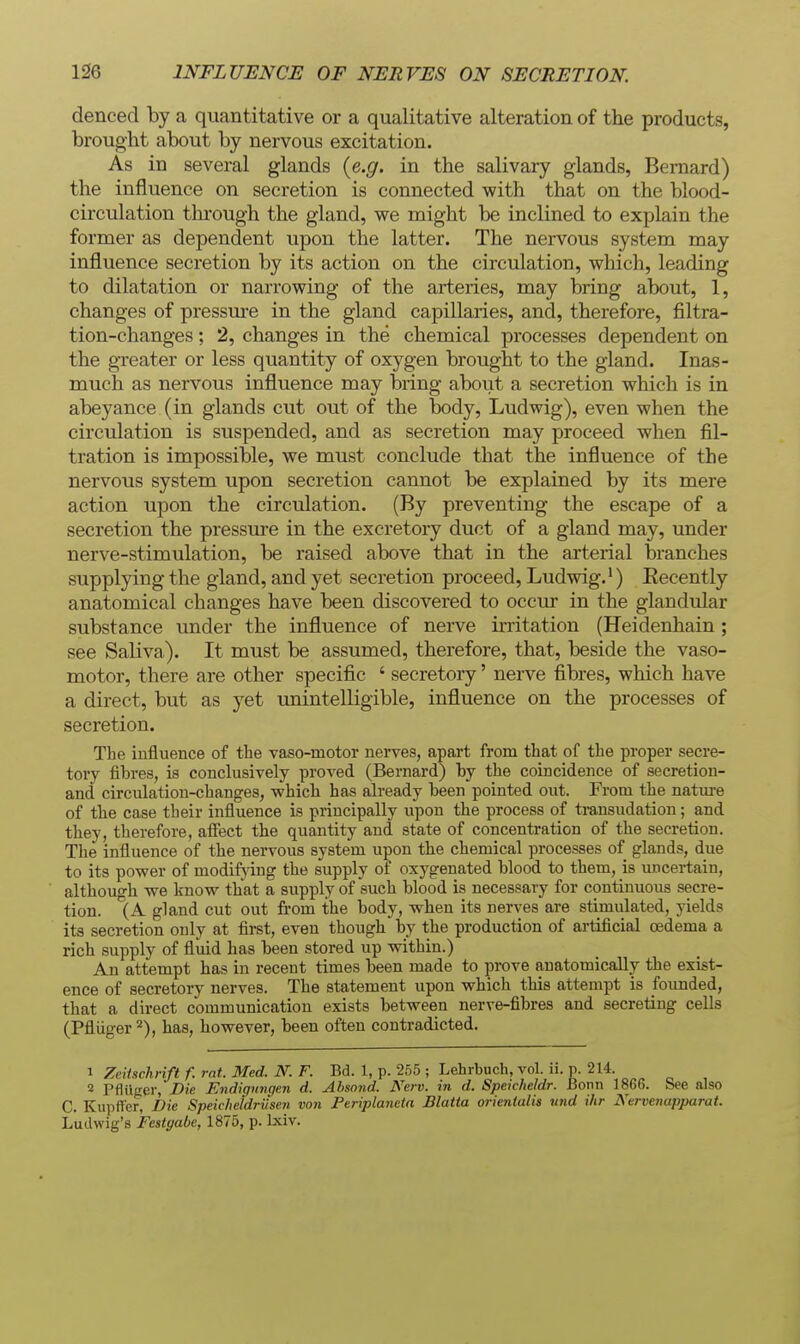 dencecl by a quantitative or a qualitative alteration of the products, brought about by nervous excitation. As in several glands {e.g. in the salivary glands, Bernard) the influence on secretion is connected with that on the blood- circulation through the gland, we might be inclined to explain the former as dependent upon the latter. The nervous system may influence secretion by its action on the circulation, which, leading to dilatation or narrowing of the arteries, may bring about, 1, changes of pressure in the gland capillaries, and, therefore, filtra- tion-changes ; 2, changes in the chemical processes dependent on the greater or less quantity of oxygen brought to the gland. Inas- much as nervous influence may bring about a secretion which is in abeyance (in glands cut out of the body, Ludwig), even when the circulation is suspended, and as secretion may proceed when fil- tration is impossible, we must conclude that the influence of the nervous system upon secretion cannot be explained by its mere action upon the circulation. (By preventing the escape of a secretion the pressure in the excretory duct of a gland may, under nerve-stimulation, be raised above that in the arterial branches supplying the gland, and yet secretion proceed, Ludwig.*) Eecently anatomical changes have been discovered to occur in the glandular substance under the influence of nerve irritation (Heidenhain; see Saliva). It must be assumed, therefore, that, beside the vaso- motor, there are other specific ' secretory' nerve fibres, which have a direct, but as yet unintelligible, influence on the processes of secretion. The influence of the Taso-motor nerves, apart from that of the proper secre- tory fibres, is conclusively proved (Bernard) by the coincidence of secretion- and circulation-changes, which has already been pointed out. From the nature of the case their influence is principally upon the process of transudation; and they, therefore, affect the quantity and state of concentration of the secretion. The influence of the nervous system upon the chemical processes of glands, due to its power of modifying the supply of oxygenated blood to them, is uncertain, althouo-h we Imow that a supply of such blood is necessary for continuous secre- tion. ''(A gland cut out from the body, when its nerves are stimulated, yields its secretion only at fii-st, even though by the production of artificial oedema a rich supply of fluid has been stored up within.) An attempt has in recent times been made to prove anatomically the exist- ence of secretory nerves. The statement upon which this attempt is foimded, that a direct communication exists between nerve-fibres and secreting cells (Pfliiger has, however, been often contradicted. 1 Zeitschnft f. rat. Med. N. F. Bd. 1, p. 2h5 ; Lehrbuch, vol. ii. p. 214. 2 Pfliiger, Die Endignngen d. Ahsond. Nerv. in d. Speicheldr. Bonn 1866. See also C. Kupffer, Die Speicheldriisen von Periplanctn Blatta orientalis und ihr Nervenapparat. Ludwig's Festgabc, 1875, p. Ixiv.