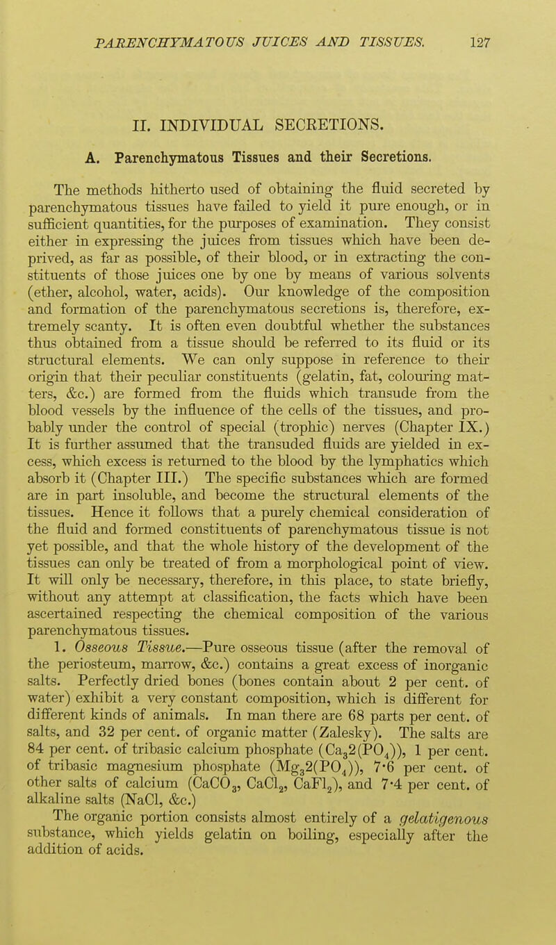 II. INDIVIDUAL SECEETIONS. A. Parenchymatous Tissues and their Secretions. The methods hitherto used of obtaining the fluid secreted by parenchymatous tissues have failed to yield it pure enough, or in sufficient quantities, for the purposes of examination. They consist either in expressing the juices from tissues which have been de- prived, as far as possible, of their blood, or in extracting the con- stituents of those juices one by one by means of various solvents (ether, alcohol, water, acids). Our knowledge of the composition and formation of the parenchymatous secretions is, therefore, ex- tremely scanty. It is often even doubtful whether the substances thus obtained from a tissue should be referred to its fluid or its structural elements. We can only suppose in reference to their origin that their peculiar constituents (gelatin, fat, coloming mat- ters, &c.) are formed from the fluids which transude from the blood vessels by the influence of the cells of the tissues, and pro- bably under the control of special (trophic) nerves (Chapter IX.) It is further assumed that the transuded fluids are yielded in ex- cess, which excess is returned to the blood by the lymphatics which absorb it (Chapter III.) The speciflc substances which are formed are in part insoluble, and become the structural elements of the tissues. Hence it follows that a purely chemical consideration of the fluid and formed constituents of parenchymatous tissue is not yet possible, and that the whole history of the development of the tissues can only be treated of from a morphological point of view. It will only be necessary, therefore, in this place, to state briefly, without any attempt at classification, the facts which have been ascertained respecting the chemical composition of the various parenchymatous tissues. 1. Osseous Tissue.—Pure osseous tissue (after the removal of the periosteum, marrow, &c.) contains a great excess of inorganic salts. Perfectly dried bones (bones contain about 2 per cent, of water) exhibit a very constant composition, which is different for different kinds of animals. In man there are 68 parts per cent, of salts, and 32 per cent, of organic matter (Zalesky). The salts are 84 per cent, of tribasic calcium phosphate (Ca32(P04)), 1 per cent, of tribasic magnesium phosphate (Mg32(P04)), 7-6 per cent, of other salts of calcium (CaCOg, CaClg, CaFlj), and 7*4 per cent, of alkaline salts (NaCl, &c.) The organic portion consists almost entirely of a gelatigenous substance, which yields gelatin on boiling, especially after the addition of acids.