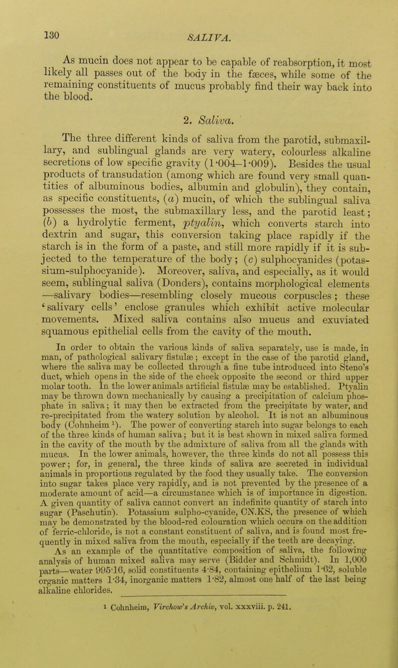 As mucin does not appear to be capable of reabsorption, it most likely all passes out of the body in the faeces, while some of the remaining constituents of mucus probably find their way back into the blood. 2. Saliva. The three different kinds of saliva from the parotid, submaxil- lary, and sublingual glands are very watery, colourless alkaline secretions of low specific gravity (1-004-1-009). Besides the usual products of transudation (among which are found very small quan- tities of albuminous bodies, albumin and globulin), they contain, as specific constituents, (a) mucin, of which the sublingual saliva possesses the most, the submaxillary less, and the parotid least; (6) a hydrolytic ferment, ptyalin, which converts starch into dextrin and sugar, this conversion taking place rapidly if the starch is in the form of a paste, and still more rapidly if it is sub- jected to the temperature of the body; (c) sulphocyanides (potas- sium-sulphocyanide). Moreover, saliva, and especially, as it would seem, sublingual saliva (Bonders), contains morphological elements —salivary bodies—resembling closely mucous corpuscles ; these 'salivary cells' enclose granules which exhibit active molecular movements. Mixed saliva contains also mucus and exuviated squamous epithelial cells from the cavity of the mouth. In order to obtain the various kinds of saliva separately, use is made, in man, of pathological salivaiy fistiilse; except in the case of the parotid gland, where the saliva may be collected through a fine tube introduced into Steno's duct, which opens in the side of the cheek opposite the second or third upper molar tooth. In the lower animals artificial fistulas maybe established. Ptyalin may be thrown down mechanically by causing a precipitation of calcimn phos- phate in saliva; it may then be extracted from the precipitate by water, and re-precipitated from the water^^ solution by alcohol. It is not an albiuninous body (Oohnheim The power of converting starch into sugar belongs to each of the three kinds of human saliva; but it is best shown in mixed saliva formed in the cavity of the mouth by the admixtm-e of saliva from all the glands with mucus. In the lower animals, however, the three kinds do not all possess this power; for, in general, the three Itinds of saliva are secreted in individual animals in proportions regulated by the food they usually take. The conversion into sugar takes place very rapidly, and is not prevented by the presence of a moderate amount of acid—a circimistance which is of importance in digestion. A given quantity of saliva cannot convert an indefinite quantity of starch into sugar (Paschutin). Potassium sulpho-cyanide, ON.KS, the presence of -which may be demonstrated by the blood-red colouration which occurs on the addition of ferric-chloride, is not a constant constituent of saliva, and is found most fie- quently in mixed saliva from the mouth, especially if the teeth are decaying. As an example of the quantitative composition of saliva, the following analysis of human mixed sahva may serve (Bidder and Schmidt). In 1,000 parts—water 995-16, solid constituents 4-84, containing epithelium 1-C2, soluble organic matters 1-34, inorganic matters 1-82, almost one half of the last being alkaline chlorides. 1 Colinheira, Virchoio's Archiv, vol. xxxviii. p. 241.