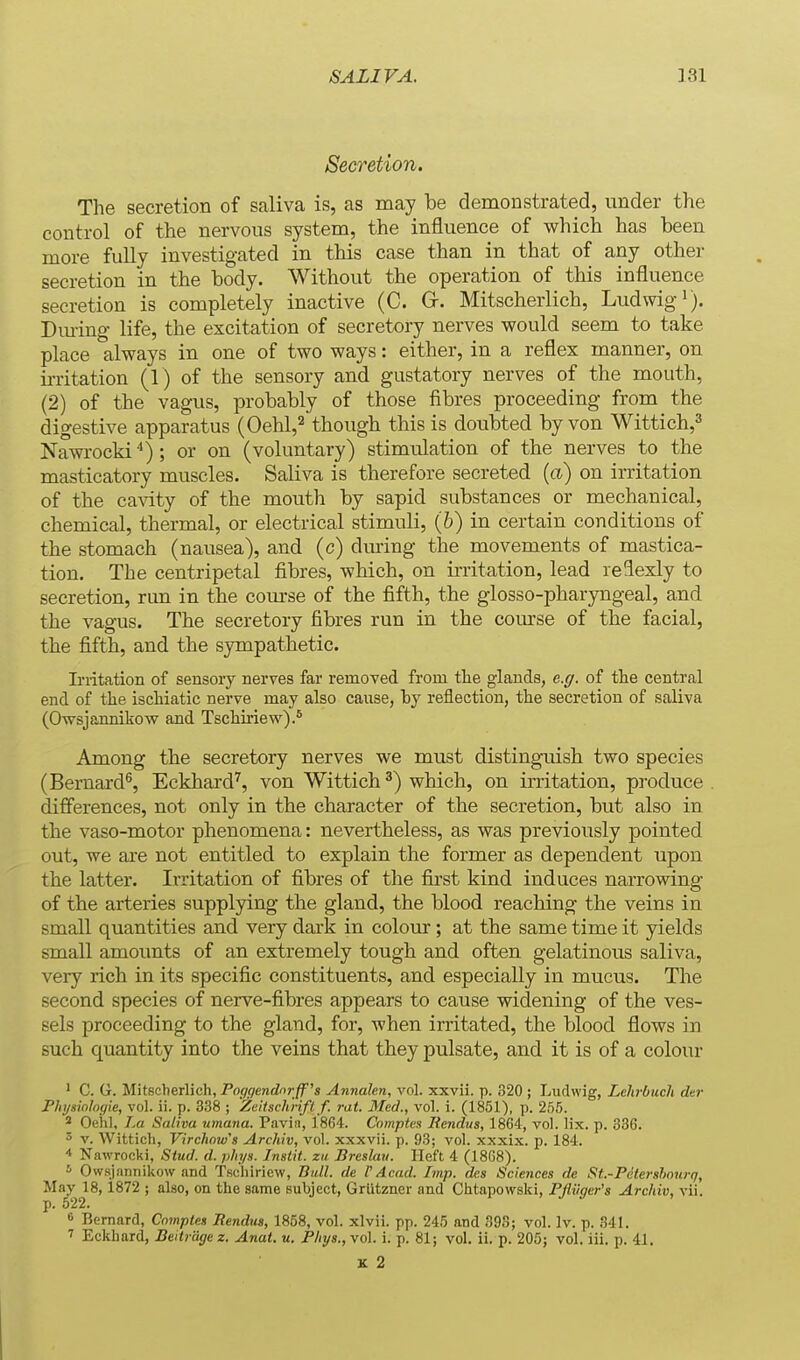 Secretion. The secretion of saliva is, as may be demonstrated, under the control of the nervous system, the influence of which has been more fully investigated in this case than in that of any other secretion in the body. Without the operation of this influence secretion is completely inactive (C. Gr. Mitscherlich, Ludwigi). Dm-ing- life, the excitation of secretory nerves would seem to take place always in one of two ways: either, in a reflex manner, on irritation (1) of the sensory and gustatory nerves of the mouth, (2) of the vagus, probably of those fibres proceeding from the digestive apparatus (Oehl,^ though this is doubted by von Wittich,^ Nawrocki ; or on (voluntary) stimulation of the nerves to the masticatory muscles. Saliva is therefore secreted {a) on irritation of the cavity of the mouth by sapid substances or mechanical, chemical, thermal, or electrical stimuli, (&) in certain conditions of the stomach (nausea), and (c) during the movements of mastica- tion. The centripetal fibres, which, on irritation, lead reflexly to secretion, run in the com-se of the fifth, the glosso-pharyngeal, and the vagus. The secretory fibres run in the com'se of the facial, the fifth, and the sympathetic. Ii'ritation of sensoiy nerves far remoyed from the glands, e.g. of the central end of the ischiatic nerve may also cause, by reflection, the secretion of saliva (Owsjannikow and Tschiriew).* Among the secretory nerves we must distinguish two species (Bernard^, Eckhard^, von Wittich ^) which, on initation, produce differences, not only in the character of the secretion, but also in the vaso-motor phenomena: nevertheless, as was previously pointed out, we are not entitled to explain the former as dependent upon the latter. Irritation of fibres of the first kind induces narrowing of the arteries supplying the gland, the blood reaching the veins in small quantities and very dark in colom-; at the same time it yields small amounts of an extremely tough and often gelatinous saliva, very rich in its specific constituents, and especially in mucus. The second species of nerve-fibres appears to cause widening of the ves- sels proceeding to the gland, for, when irritated, the blood flows in such quantity into the veins that they pulsate, and it is of a colour ' C. G. Mitscherlich, Po(/gendnrff's Annalen, vol. xxvii. p. 320 ; Ludwig, Lehrbucli der Fhijsinlogie, vol. ii. p. 338 ; Zeitschnfl f. rat. Med., vol. i. (1851), p. 255. ' Oeiil, La Saliva umana. Paviii, 1864. Comptes liendus, 1864, vol. lix. p. 336. 3 V. Wittich, Virchmvs Archiv, vol. xxxvii. p. 93; vol. xxxix. p. 184. 4 Nawrocki, Stud. d. phys. Inslit. zii Breskiii. Heft 4 (18G8). * Owsjannikow and Tscliiriew, Bull, de V Acad. Imp. de.s Sciences de St.-Petershoiirq, May 18,1872 ; also, on the same subject, Grlitzner and Chtapowski, FJlUger's Archiv, vii. p. 522. 6 Bernard, Cnmptes liendug, 1858, vol. xlvii. pp. 245 and 393; vol. Iv. p. 341. 7 Eckhard, Beitrage z. Anat. u. Phys.,\o\. i. p. 81; vol. ii. p. 205; vol. iii. p. 41.