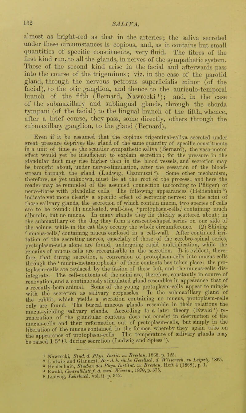 almost as bright-red as that in the arteries; the saliva secreted under these circumstances is copious, and, as it contains but small quantities of specific constituents, very fluid. The fibres of the first kind run, to all the glands, in nerves of the sympathetic system. Those of the second kind arise in the facial and afterwards pass into the course of the trigeminus; viz. in the case of the parotid gland, tln-ough the nervous petrosus superficialis minor (of the facial), to the otic ganglion, and thence to the auriculo-temporal branch of the fifth (Bernard, Nawrocki'); and, in the case of the submaxillary and sublingual glands, through the chorda tympani (of the facial) to the lingual branch of the fifth, whence, after a brief com-se, they pass, some directly, others through the submaxillary ganglion, to the gland (Bernard). Even if it be assumed that the copious tiigeminal-saliva secreted under great pressure deprives the gland of the same quantity of specific constituents in a unit of time as the scantier sympathetic saliva (Bernard), the vaso-motor effect would yet be insufficient to explain secretion; for the pressure in the glandular duct may rise higher than in the blood vessels, and secretion may be brought about, under nerve-stimulation, after the cessation of the blood- stream thi'ough the gland (Ludwig, Giannuzzi Some other mechanism, therefore, as yet unknown, must lie at the root of the process; and here the reader may be reminded of the assumed connection (according to Pfliiger) of nerve-fibres with glandular cells. The following appearances (Heidenhain') indicate yet more clearly a specific effect of secreting nerves: in the acini of those salivary glands, the secretion of which contain mucin, two species of cells are to be found: (1) nucleated, wall-less, ' protoplasm-cells,' containing much albumin, but no mucus. In many glands they lie thickly scattered about; in the submaxillary of the dog they form a crescent-shaped series on one side of the acinus, while in the cat they occupy the whole circumference. (2) Shining ' mucus-cells,' containing mucus enclosed in a cell-wall. After continued irri- tation of the secreting nerves, especially of those of the cerebro-spinal series, protoplasm-cells alone are found, undergoing rapid multiijlication, while the remains of mucus cells are recognisable in the secretion. It is evident, there- fore, that during secretion, a conversion of protoplasm-cells into mucus-cells through the ' mucin-metamorphosis' of their contents has taken place; the pro- toplasm-cells are replaced by the fission of those left, and the mucus-cells dis- integrate. The cell-contents of the acini are, therefore, constantly in course of renovation, and a continuously stimulated gland resembles in appearance that of a recently-born animal. Some of the young protoplasm-cells apjrear to mingle with the secretion as salivary corpuscles. In the submaxillary gland of the rabbit, which yields a s-3cretion containing no mucus, protoplasm-ceUs only are found. The buccal mucous glands resemble in their relations the mucus-yielding salivary glands. According to a later theory (Ewald re- generation of the glandular contents does not consist in destruction of the mucus-cells and their reformation out of protoplasm-cells, but simply in the liberation of the mucus contained in the former, whereby they again take on the appearance of protoplasm-cells. The temperature of salivary glands may be raised 1-5° 0. during secretion (Ludwig and Spiess*). 1 Nawrocki, SUid. d. Phys. Instit. zu Breslau, 18G8, p. 125. 2 Ludwig and (Jianuzzi, Ber d. k. sacks Gesellsch. d. inssensch. zu Leipzit,, 1365. 3 Heidenhain, Stndien des Phjs. Institut. zu Breslau, Heft 4 (1868), p. 1. Ewald, Centralhlatt f. d. med. Wissen., 1879, p. 375. 6 Ludwig, Lthrbuch. voL ii. p. 342.