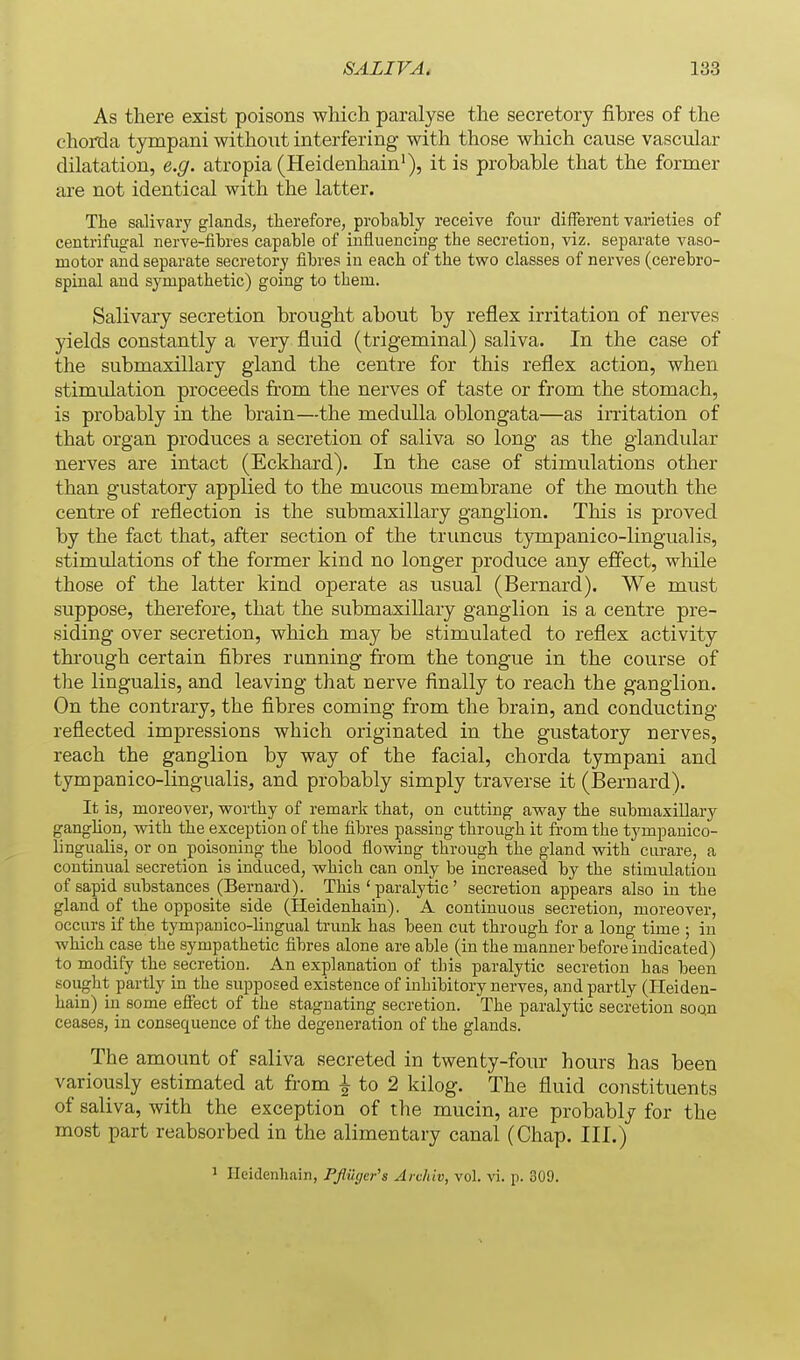 As there exist poisons which paralyse the secretory fibres of the choiTla tympani without interfering with those which cause vascular dilatation, e.g. atropia (Heidenhain'), it is probable that the former are not identical with the latter. The salivary glands, therefore, probably receive four different varieties of centrifugal nerve-fibres capable of influencing the secretion, viz. separate vaso- motor and separate secretory fibres in each of the two classes of nerves (cerebro- spinal and sympathetic) going to them. Salivary secretion brought about by reflex irritation of nerves yields constantly a very fluid (trigeminal) saliva. In the case of the submaxillary gland the centre for this reflex action, when stimulation proceeds from the nerves of taste or from the stomach, is probably in the brain—the medulla oblongata—as irritation of that organ produces a secretion of saliva so long as the glandular nerves are intact (Eckhard). In the case of stimulations other than gustatory applied to the mucous membrane of the mouth the centre of reflection is the submaxillary ganglion. This is proved by the fact that, after section of the tr uncus tympanico-lingualis, stimulations of the former kind no longer produce any efiect, while those of the latter kind operate as usual (Bernard). We must suppose, therefore, that the submaxillary ganglion is a centre pre- siding over secretion, which may be stimulated to reflex activity thi'ough certain fibres running from the tongue in the course of the lingualis, and leaving that nerve finally to reach the ganglion. On the contrary, the fibres coming from the brain, and conducting reflected impressions which originated in the gustatory nerves, reach the ganglion by way of the facial, chorda tympani and tympanico-lingualis, and probably simply traverse it (Bernard). It is, moreover, worthy of remark that, on cutting away the submaxillary ganglion, with the exception of the fibres passing through it fi-om the tympanico- lingualis, or on poisoning the blood flowing through the gland with curare, a continual secretion is induced, which can only be increased by the stimulation of sapid 8ubstances_ (Bernard). This ' paralytic ' secretion appears also in the gland of the opposite side (Heidenhain). A continuous secretion, moreover, occurs if the tympanico-lingual trunk has been cut through for a long time ; in which case the sympathetic fibres alone are able (in the manner before indicated) to modify the secretion. An explanation of this paralytic secretion has been sought partly in the supposed existence of inhibitory nerves, and partly (Heiden- hain) in some eSect of the stagnating secretion. The paralytic secretion soQn ceases, in consequence of the degeneration of the glands. The amount of saliva secreted in twenty-four hours has been variously estimated at from ^ to 2 kilog. The fluid constituents of saliva, with the exception of the mucin, are probably for the most part reabsorbed in the alimentary canal (Chap. III.) 1 Heidenhain, PJiuger's Ardiiv, vol. vi. p. 309.