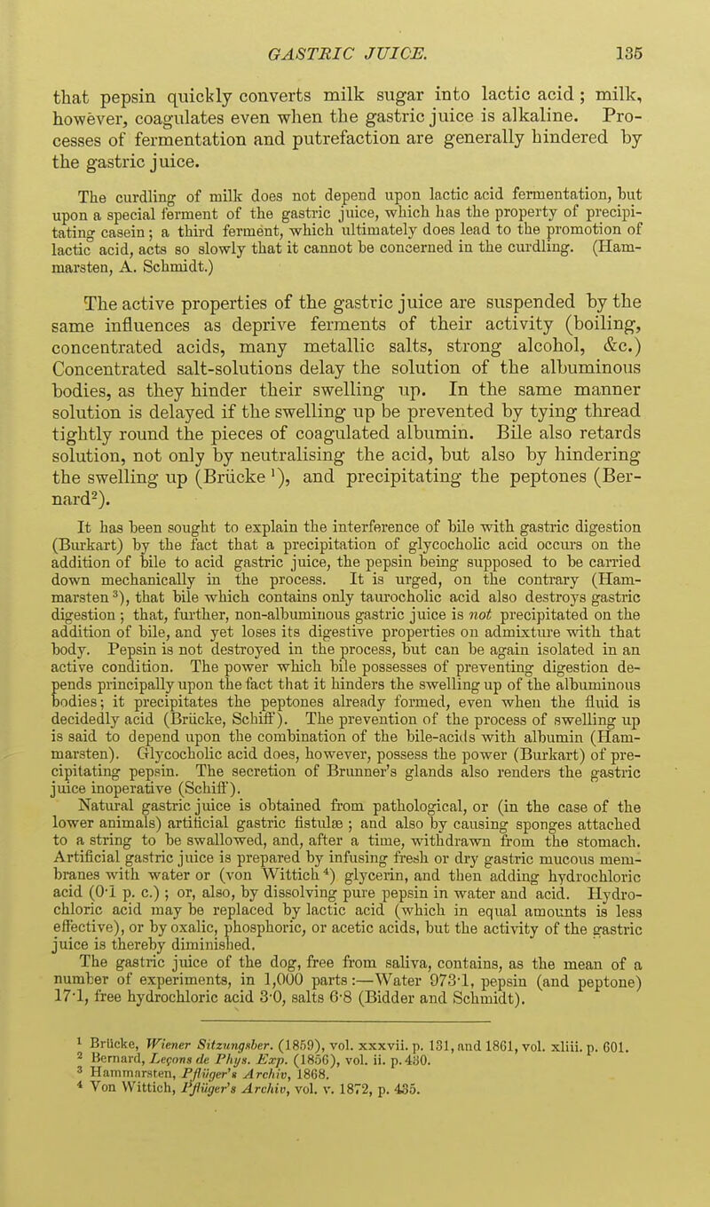 that pepsin quickly converts milk sugar into lactic acid ; milk, however, coagulates even when the gastric juice is alkaline. Pro- cesses of fermentation and putrefaction are generally hindered by the gastric juice. The curdling of milk does not depend upon lactic acid fermentation, but upon a special ferment of the gastric juice, which has the property of precipi- tatino- casein; a third ferment, which ultimately does lead to the promotion of lactic acid, acts so slowly that it cannot he concerned in the curdling. (Ham- marsten, A. Schmidt.) The active properties of the gastric juice are suspended by the same influences as deprive ferments of their activity (boiling, concentrated acids, many metallic salts, strong alcohol, &c.) Concentrated salt-solutious delay the solution of the albuminous bodies, as they hinder their swelling up. In the same manner solution is delayed if the swelling up be prevented by tying thread tightly round the pieces of coagulated albumin. Bile also retards solution, not only by neutralising the acid, but also by hindering the swelling up (Briicke '), and precipitating the peptones (Ber- nard^). It has been sought to explain the interference of bile with gastric digestion (Bm'kart) by the fact that a precipitation of glycocholic acid occurs on the addition of bile to acid gastric juice, the pepsin being supposed to be carried down mechanically in the process. It is urged, on the contrary (Ham- marsten that bile which contains only tam'ocholic acid also destroys gastric digestion ; that, fui'ther, non-albiuninous gastric juice is not precipitated on the addition of bile, and yet loses its digestive properties on admixture with that body. Pepsin is not destroyed in the process, but can be again isolated in an active condition. The power which bile possesses of preventing digestion de- pends principally upon the fact that it hinders the swelling up of the albuminous bodies; it precipitates the peptones already formed, even when the fluid is decidedly acid (Briicke, Schiff). The prevention of the process of swelling up is said to depend upon the combination of the bile-acitis with albumin (Ham- marsten). Glycocholic acid does, however, possess the power (Burkart) of pre- cipitating pepsin. The secretion of Brunner's glands also renders the gastric juice inoperative (Schift). Natural gastric juice is obtained fi-om pathological, or (in the case of the lower animals) artificial gastric fistulse ; and also by causing sponges attached to a string to be swallowed, and, after a time, withdrawn from the stomach. Artificial gastric juice is prepared by infusing fi-esh or dry gastric mucous mem- branes with water or (von Wittich *) glycerin, and then adding hydrochloric acid (O'l p. c.) ; or, also, by dissolving pure pepsin in water and acid. Hydro- chloric acid may be replaced by lactic acid (which in equal amounts is less effective), or by oxalic, phosphoric, or acetic acids, but the activity of the gastric juice is thereby diminished. The gastric juice of the dog, free from saliva, contains, as the mean of a number of experiments, in 1,000 parts:—Water 973-1, pepsin (and peptone) 17-1, free hydrochloric acid 3'0, salts 6-8 (Bidder and Schmidt). 1 BrUcke, Wiener Sitzimgsher. (18.59), vol. xxxvii. p. 131, and 1861, vol. xliii. p. GOl. 2 Bernard, Legons de P/ii/s. Exp. (185G), vol. ii. p.4a0. 3 Hammarsten, Pfluger'fi Arcliiv, 1868.