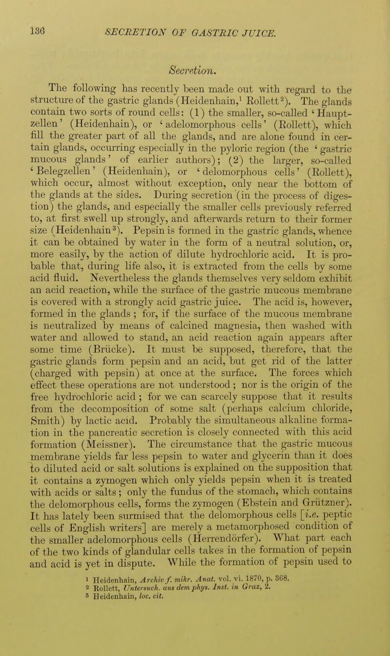 Secretion. The following has recently been made out with regard to the structure of the gastric glands (Heidenhain,' Rollett^). The glands contain two sorts of round cells: (1) the smaller, so-called 'Haupt- zellen' (Heidenhain), or 'adelomorphous cells' (Rollett), which fill the greater part of all the glands, and are alone found in cer- tain glands, occurring especially in the pyloric region (the ' gastric mucous glands' of earlier authors); (2) the larger, so-called ' Belegzellen' (Heidenhain), or ' delomorphous cells' (Rollett), wliich occur, almost without exception, oiily near the bottom of the glands at the sides. Dviring secretion (in the process of diges- tion) the glands, and especially the smaller cells previously referred to, at first swell up strongly, and afterwards retiurn to their former size (Heidenhain 3). Pepsin is formed in the gastric glands, whence it can be obtained by water in the form of a neutral solution, or, more easily, by the action of dilute hydrocliloric acid. It is pro- bable that, during life also, it is extracted from the cells by some acid fluid. Nevertheless the glands themselves very seldom exhibit an acid reaction, while the sm-face of the gastric mucous membrane is covered with a strongly acid gastric juice. The acid is, however, formed in the glands ; for, if the sm'face of the mucous membrane is neutralized by means of calcined magnesia, then washed with water and allowed to stand, an acid reaction again appears after some time (Briicke). It must be supposed, therefore, that the gastric glands form pepsin and an acid, but get rid of the latter (charged with pepsin) at once at the surface. The forces which effect these operations ai'e not understood ; nor is the origin of the free hydrochloric acid ; for we can scarcely suppose that it results from the decomposition of some salt (perhaps calcium chloride, Smith) by lactic acid. Probably the simultaneous alkaline forma- tion in the pancreatic secretion is closely connected with this acid formation (Meissner). The circumstance that the gastric mucous membrane yields far less pepsin to water and glycerin than it does to diluted acid or salt solutions is explained on the supposition that it contains a zymogen which only yields pepsin when it is treated with acids or salts ; only the fundus of the stomach, which contains the delomorphous cells, forms the zymogen (Ebstein and Griitzner). It has lately been sm-mised that the delomorphous cells [i.e. peptic cells of English writers] are merely a metamorphosed condition of the smaller adelomorphous cells (Herrendorfer). What part each of the two kinds of glandular cells takes in the formation of pepsin and acid is yet in dispute. Wlule the formation of pepsin used to ' Heidenhain, Archivf. mikr. Anat. vol. vi. 1870, p. 368. 2 Rollett, Untersuch. aiisdem phys. Inst, in Graz, 2. 5 Heidenhain, loc. cit.