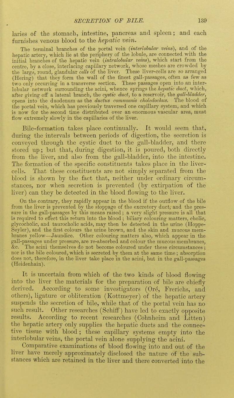 laries of the stomach, intestine, pancreas and spleen; and each furnishes venous blood to the hepatic vein. The terminal branches of the portal vein {interlohular veins), and of the hepatic artery, which lie at the periphery of the lobule, are connected with the initial branches of the hepatic vein {intralobular veins), which start from the centre, by a close, interlacing capillary network, whose meshes are crowded by the large, roimd, glandular cells of the liver. These liver-cells are so arranged (Hering) that they form the wall of the finest gall-passages, often as few as two only pccuriing in a transverse section. These passages open into an inter- lobular' network surrounding the acini, whence springs the hepatic duct, which, after giving ofi a lateral branch, the cystic duct, to a reservoir, the gall-bladder, opens into the duodenum as the ductus communis eholedochus. The blood of the portal vein, which has previously traversed one capillary system, and which is now for the second time distributed over an enormous vascular area, must flow extremely slowly in the capillaries of the liver. Bile-formation takes place continually. It would seem that, dm'ing- the intervals between periods of digestion, the secretion is conveyed through the cystic duct to the gall-bladder, and there stored up; but that, during digestion, it is poured, both directly from the liver, and also from the gall-bladder, into the intestine. The formation of the specific constituents takes place in the liver- cells. That these constituents are not simply separated from the blood is shown by the fact that, neither imder ordinary circum- stances, nor when secretion is prevented (by extirpation of the liver) can they be detected in the blood flowing to the liver. On the contraiy, they rapidly appear in the blood if the outflow of the bile from the liver is prevented by the stoppage of the excretory duct,- and the pres- sure in the gall-passages by this means raised; a very slight pressure is all that is required to eflect this return into the blood ; biliary colouring matters, cholic, glycocholic, and taurocholic acids, may then be detected in the urine (Hoppe- Seyler), and the first colours the urine brown, and the skin and mucous mem- branes yellow^—Jaundice. Other colouring matters also, which appear in the gaU-passages under pressure, are re-absorbed and colour the mucous membranes, &c. The acini themselves do not become coloured under these circumstances ; nor is the bile coloured, which is secreted by them at the same time; absorption does not, therefore, in the liver take place in the acini, but in the gall-passages (Heidenhain). It is uncertain from which of the two kinds of blood flowing into the liver the materials for the preparation of bile are chiefly derived. According to some investigators (Ore, Frerichs, and others), ligature or obliteration (Kottmeyer) of the hepatic artery suspends the secretion of bile, while that of the portal vein has no such result. Other researches (Schiff) have led to exactly opposite results. According to recent researches (Cohnheim and Litten) the hepatic artery only supplies the hepatic ducts and the connec- tive tissue with blood ; these capillary systems empty into the interlobular veins, the portal vein alone supplying the acini. Comparative examinations of blood flowing into and out of the liver have merely approximately disclosed the nature of the sub- stances which are retained in the liver and there converted into the