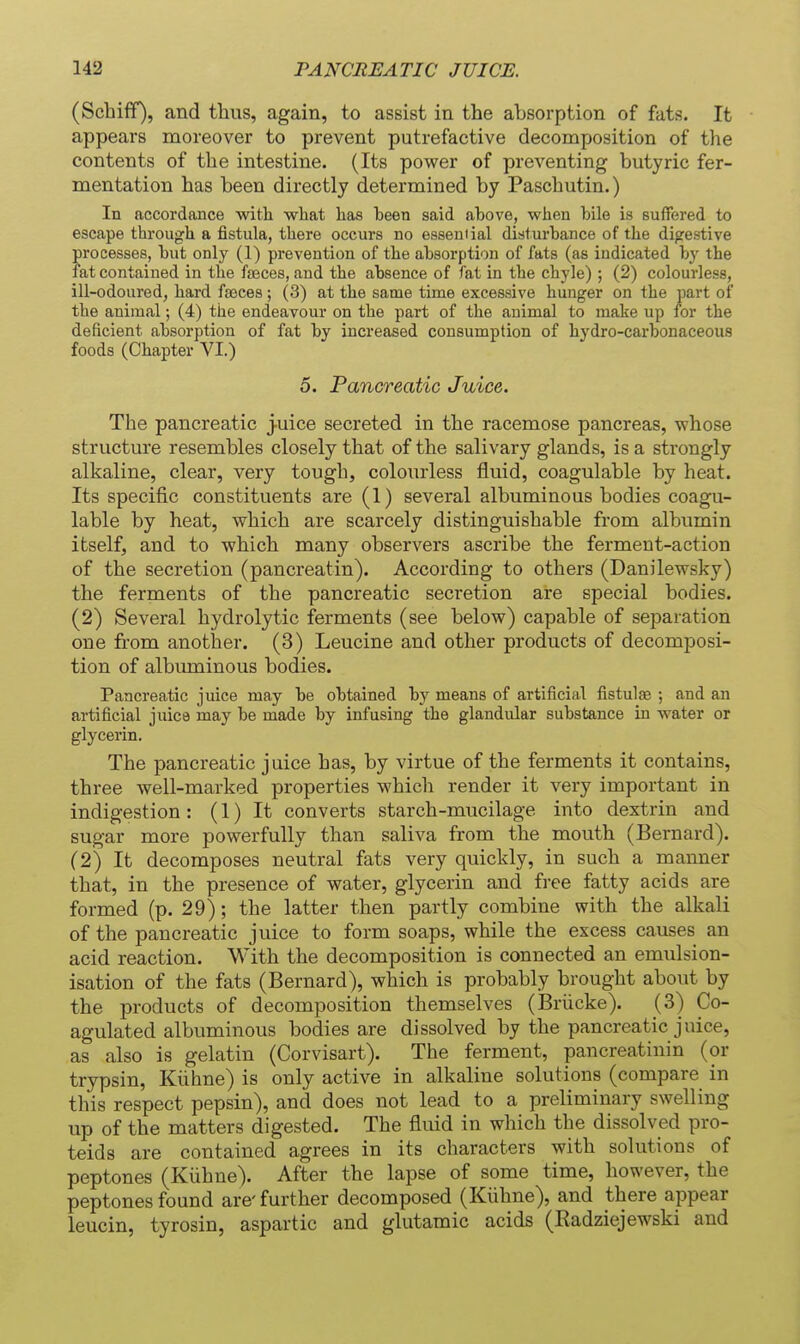 (Schiff), and thus, again, to assist in the absorption of fats. It appears moreover to prevent putrefactive decomposition of the contents of the intestine. (Its power of preventing butyric fer- mentation has been directly determined by Paschutin.) In accordance with what has heen said ahove, when bile is suffered to escape through a fistula, there occurs no essential disturbance of the digestive processes, but only (1) prevention of the absorption of fats (as indicated by the fat contained in the faeces, and the absence of fat in the chyle) ; (2) colourless, ill-odoured, hard fa3ces ; (3) at the same time excessive hunger on the part of the animal; (4) the endeavour on the part of the animal to make up for the deficient absorption of fat by increased consumption of hydro-carbonaceous foods (Chapter VI.) 0. Pancreatic Juice. The pancreatic j-uice secreted in the racemose pancreas, whose structure resembles closely that of the salivary glands, is a strongly alkaline, clear, very tough, colourless fluid, coagulable by heat. Its specific constituents are (1) several albuminous bodies coagu- lable by heat, which are scarcely distinguishable from albumin itself, and to which many observers ascribe the ferment-action of the secretion (pancreatin). According to others (Danilewsky) the ferments of the pancreatic secretion are special bodies. (2) Several hydrolytic ferments (see below) capable of separation one from another. (3) Leucine and other products of decomposi- tion of albxuninous bodies. Pancreatic juice may be obtained by means of artificial fistulse ; and an artificial juice may be made by infusing the glandular substance in water or glycerin. The pancreatic juice has, by virtue of the ferments it contains, three well-marked properties which render it very important in indigestion : (1) It converts starch-mucilage into dextrin and sugar more powerfully than saliva from the mouth (Bernard). (2) It decomposes neutral fats very quickly, in such a manner that, in the presence of water, glycerin and fi-ee fatty acids are formed (p. 29); the latter then partly combine with the alkali of the pancreatic juice to form soaps, while the excess causes an acid reaction. With the decomposition is connected an emulsion- isation of the fats (Bernard), which is probably brought about by the products of decomposition themselves (Briicke). (3) Co- agulated albuminous bodies are dissolved by the pancreatic juice, as also is gelatin (Corvisart). The ferment, pancreatinin (or trypsin, Kiihne) is only active in alkaline solutions (compare in this respect pepsin), and does not lead to a preliminary swelling up of the matters digested. The fluid in which the dissolved pro- teids are contained agrees in its characters with solutions of peptones (Kiihne). After the lapse of some time, however, the peptones found are' further decomposed (Kiihne), and there appear leucin, tyrosin, aspartic and glutamic acids (Radziejewski and