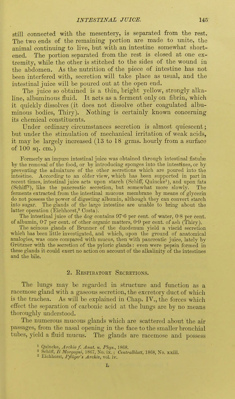 still connected with the mesentery, is separated from the rest. The two ends of the remaining portion are made to unite, the animal continuing to live, but with an intestine somewhat short- ened. The portion separated from the rest is closed at one ex- tremity, while the other is stitched to the sides of the wound in the abdomen. As the nutrition of the piece of intestine has not been interfered with, secretion will take place as usual, and the intestinal jmce will be poured out at the open end. The juice so obtained is a thin, bright yellow, strongly alka- line, albuminous fluid. It acts as a ferment only on fibrin, which it quickly dissolves (it does not dissolve other coagulated albu- minous bodies, Thiry). Nothing is certainly known concerning its chemical constituents. Under ordinary circumstances secretion is almost quiescent; but under the stimulation of mechanical irritation of weak acids, it may be largely increased (13 to 18 grms. hourly from a surface of 100 sq. cm.) formerly an impure intestinal juice was obtained through intestinal fistulse by the removal of the food, or by introducing sponges into the intestines, or by preventing the admixture of the other secretions which are poured into the intestine. According to an older view, which has been supported in part in recent times, intestinal juice acts upon starch (SchifF, Quincke'), and upon fats (SchiflP), like the pancreatic secretion, but somewhat more slowly. The ferments extracted from the intestinal mucous membrane by means of glycerin do not possess the power of digesting albumin, although they can convert starch into sugar. The glands of the large intestine are unable to bring about the latter operation (Eichhorst,' Costa). The intestinal juice of the dog contains 97'6 per cent, of water, 0'8 per cent, of albiunin, 0-7 per cent, of other organic matters, 0*9 per cent, of ash (Thiiy). The acinous glands of Brunner of the duodenum yield a viscid secretion which has been little investigated, and which, upon the ground of anatomical analogies, was once compared vnth mucus, then with pancreatic juice, lately by Griitzner with the secretion of the pyloric glands: even were pepsin formed in these glands it could exert no action on account of the alkalinity of the intestines and the bile. 2. Ebspiratory Secretions. The lungs may be regarded in structure and function as a racemose gland with a gaseous secretion, the excretory duct of which is the trachea. As will be explained in Chap. IV., the forces which effect the separation of carbonic acid at the lungs are by no means thoroughly understood. The numerous mucous glands which are scattered about the air passages, from the nasal opening in the face to the smaller bronchial tubes, yield a fluid mucus. The glands are racemose and possess 1 Quincke, Archiv f. Anat. u. Phys., ]868. « Schiff, II Mnri/agni, 1867, No. ix. ; Centralblatt, 1868, No. xxiii. 3 Eiclihorst, Fjlilgers Archiv, vol. iv. L