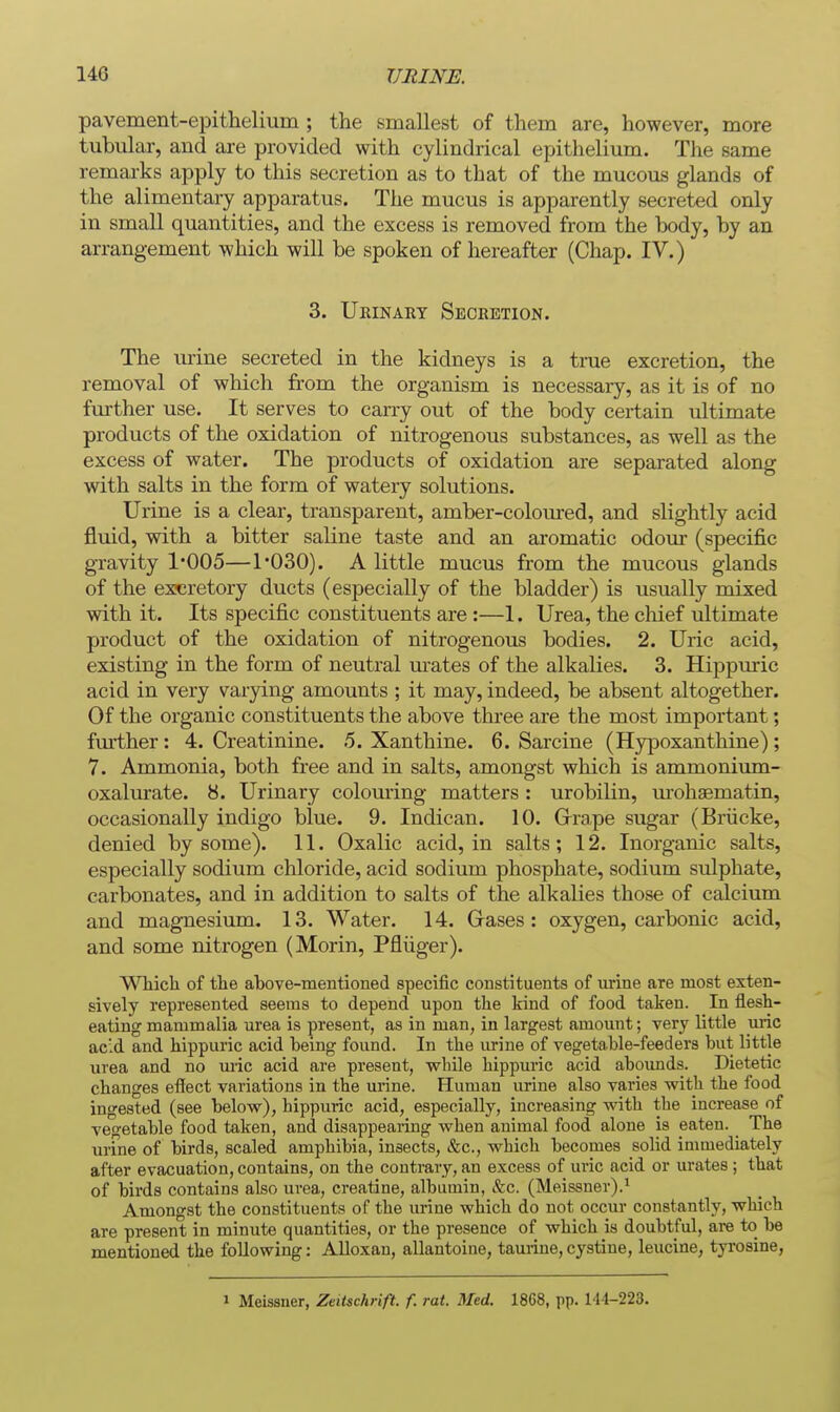 pavement-epithelium ; the smallest of them are, however, more tubular, and ai-e provided with cylindrical epithelium. The same remarks apply to this secretion as to that of the mucous glands of the alimentary apparatus. The mucus is apparently secreted only in small quantities, and the excess is removed from the body, by an arrangement which will be spoken of hereafter (Chap. IV.) 3. Ueinaet Secretion. The lu'ine secreted in the kidneys is a trae excretion, the removal of which from the organism is necessary, as it is of no fm-ther use. It serves to caiTy out of the body certain ultimate products of the oxidation of nitrogenous substances, as well as the excess of water. The products of oxidation are separated along with salts in the form of watery solutions. Urine is a clear, transparent, amber-coloured, and slightly acid fluid, with a bitter saline taste and an aromatic odour (specific gravity 1*005—1*030). A little mucus from the mucous glands of the excretory ducts (especially of the bladder) is usually mixed with it. Its specific constituents are:—1. Urea, the cliief ultimate product of the oxidation of nitrogenous bodies. 2. Uric acid, existing in the form of neutral m-ates of the alkalies. 3. Hippuric acid in very varying amounts ; it may, indeed, be absent altogether. Of the organic constituents the above three are the most important; fm-ther: 4. Creatinine. 5. Xanthine. 6. Sarcine (Hypoxanthine); 7. Ammonia, both free and in salts, amongst which is ammoniimi- oxalm'ate. 8. Urinary colouring matters : urobilin, urohsematin, occasionally indigo blue. 9. Indican. 10. Grrape sugar (Briicke, denied by some). 11. Oxalic acid, in salts ; 12. Inorganic salts, especially sodium chloride, acid sodium phosphate, sodium sulphate, carbonates, and in addition to salts of the alkalies those of calcium and magnesium. 13. Water. 14. Gases: oxygen, carbonic acid, and some nitrogen (Morin, Pfliiger). Which of the above-mentioned specific constituents of urine are most exten- sively represented seems to depend upon the kind of food taken. In flesh- eating mammalia urea is present, as in man, in largest amount; very little uric acid and hippuric acid being found. In the urine of vegetable-feeders but little urea and no uric acid are present, wbile hippuric acid abounds. Dietetic changes effect variations in the urine. Human urine also varies with the food ingested (see below), hippuric acid, especially, increasing with the increase of vegetable food taken, and disappearing when animal food alone is eaten. The urfne of birds, scaled amphibia, insects, &c., which becomes solid immediately after evacuation, contains, on the contrary, an excess of uric acid or urates ; that of birds contains also urea, creatine, albumin, &c. (Meissner).' Amongst the constituents of the urine which do not occur constantly, which are present in minute quantities, or the presence of which is doubtful, are to be mentioned the following: Alloxan, allantoine, taurine,cystine, leucine, tyrosine, 1 Meissner, Zeiischrift. f. rat. Med. 1868, pp. 144-223.