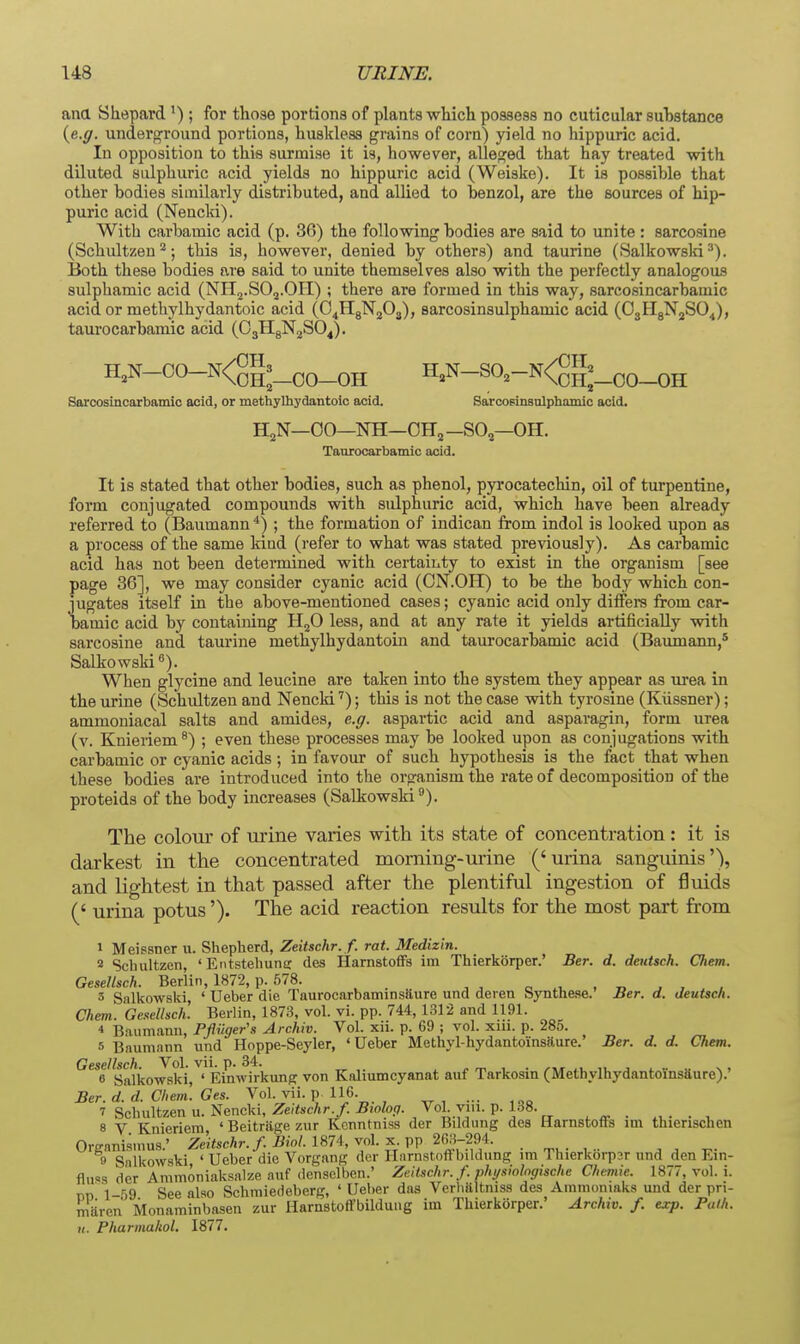 ana Shepard') ; for those portions of plants which possess no cuticular suhstance {e.g. underground portions, huskless grains of corn) yield no hippuric acid. In opposition to this surmise it is, however, alleged that hay treated with diluted sulphuric acid yields no hippuric acid (Weiske). It is possible that other bodies similarly distributed, and allied to benzol, are the sources of hip- puric acid (Nencki). With carbamic acid (p. 30) the following bodies are said to unite : sarcosine (Schultzen ^; this is, however, denied by others) and taurine (Salkowslri •'). Both these bodies are said to unite themselves also with the perfectly analogous sulphamic acid (NHj.SOj.OH) ; there are formed in this way, sarcosincarhamic acid or methylhydantoic acid (O^HgN^Oj), sarcosinsulphamic acid (OjHgN^SO^), taurocarbamic acid (OjHgN^SO^). H,N-00-N<gg3_^0_0H H,N-SO,-N<gg^_00_oH Sorcosincarbamio acid, or methylhydantoic acid. Sarcoeinsnlphamic acid. HjN—00—NH—OH2 -SO2—OH. Taurocarbamic acid. It is stated that other bodies, such as phenol, pyi'ocatechin, oil of turpentine, form conjugated compounds with sulphuric acid, which have been already referred to (Baumann *) ; the formation of indican from indol is looked upon as a process of the same kind (refer to what was stated previously). As carbamic acid has not been determined with certainty to exist in the organism [see page 36], we may consider cyanic acid (ON.OH) to be the body which con- jugates itself in the above-mentioned cases; cyanic acid only differs from car- bamic acid by containing HjO less, and at any rate it yields artificially with sarcosine and taurine methylhydantoin and taurocarbamic acid (Baimiann,* Salkowskifi). When glycine and leucine are taken into the system they appear as urea in the urine (Schidtzeu and Nencki'); this is not the case with tyrosine (Kiissner); ammoniacal salts and amides, e.g. aspartic acid and asparagin, form urea (v. Knieriem®) ; even these processes may be looked upon as conjugations with carbamic or cyanic acids; in favour of such hypothesis is the fact that when these bodies are introduced into the organism the rate of decomposition of the proteids of the body increases (Salkowski^). The colour of urine varies with its state of concentration: it is darkest in the concentrated morning-urine ('urina sanguinis'), and lightest in that passed after the plentiful ingestion of fluids (' urina potus'). The acid reaction results for the most part from 1 Meissner u. Shepherd, Zeitschr. f. rat. Medizin. 2 Schiiltzen, ' Entstehunc des Harnstoffs im Thierkorper.' Ber. d. deutsch. CJiem. Gesellsch. Berlin, 1872, p. 578. , . „ ^ - o . d ^ , . / 3 Salkowski ' Ueber die Taurocarbaminsiiure und deren byntheae.' Ber. a. deutsch. Chem. Ge!<ellisch'. Berlin, 187.8, vol. vi. pp. 744, 1312 and 1191. * Baumanu, Pfliiger's Archiv. Vol. xii. p. 69 ; vol. xni. p. 285. 5 Baumann und Hoppe-Seyler, 'Ueber Methyl-hydantoinsaure.' Ber. d. d. Chem. Gesellsch Vol. vii. p. 34. 6 Salkowski, ' Einwirkunff von Kaliumcyanat auf Tarkosin (Methylhydantoinsiiure).' Ber. d. d. Chein. Ges. Vol. vii. p 116. 7 Schultzen u. Nencki, Zeitschr./. Bwlop. Vol vm. p. 1.38. , ^ . . ^ 8 V Knieriem, 'Beitriigezur Kcnntniss der Bildung des Harnstoffs im thienschen Orgnnismus.' Zeitschr. f. Biol. 1S74, vol. ^. VV _. 9 Salkowski ' Ueber die Vorgang der Harnstoftbildung ira Thierkoi-p3r nnd den Em- flus.s der Ammoniaksalze auf dcnselben.' Zeitschr. f. physiolngische Chemie. 1877, vol. i. nn' l-^g See also Schmiedeberg, ' Ueber das Verlialtniss des Aramoniaks und der pri- miiren Monaminbasen zur Harnstoffbilduiig im Thierkorper.' Archiv. f. exp. Path. H. Pharmakol. 1877.