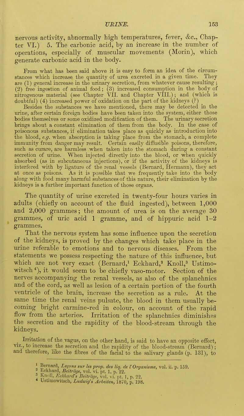 nervous activity, abnormally high temperatures, fever, &c., Chap- ter VI.) 5. The carbonic acid, by an increase in the number of operations, especially of muscular movements (Morin), which generate carbonic acid in the body. Prom what has been said above it is easy to form an idea of the circum- stances -which increase the quantity of urea excreted in a given time. They are (1) general increase in the urinary secretion, from whatever cause resulting ; (2) free ingestion of animal food; (3) increased consumption in the body of nitrogenous material (see Chapter VII. and Chapter VIII.); and (which is doubtful) (4) increased power of oxidation on the part of the Iddneys (?) Besides the substances we have mentioned, there may be detected in the m'ine, after certain foreign bodies have been taken into the system, either those bodies themselves or some oxidized modification of them. The urinary secretion bidngs about a constant elimination of them from the body. In the case of poisonous substances, if elimination takes place as quickly as introduction into the blood, e.g. when absorption is taking place from the stomach, a complete immunity from danger may result. Certain easily diffusible poisons, therefore, such as ciu'are, are harmless when talien into the stomach during a constant secretion of ui-ine. When injected directly into the blood, or when quickly absorbed (as in subcutaneous injections), or if the activity of the kidneys is interfered with by ligature of the renal vessels (Bernard, Hermann), they act at once as poisons. As it is possible that we frequently take into the body along with food many harmful substances of this nature, their elimination by the kidneys is a further important function of those organs. The quantity of urine excreted in twenty-four hours varies in adults (chiefly on account of the fluid ingested), between 1,000 and 2,000 grammes; the amount of urea is on the average 30 grammes, of uric acid 1 gramme, and of hippuric acid 1-2 grammes. That the nervous system has some influence upon the secretion of the kidneys, is proved by the changes which take place in the urine referable to emotions and to nervous diseases. From the statements we possess respecting the nature of this influence, but which are not very exact (Bernard,^ Eckhard,^ Knoll,^ Ustimo- witsch''), it would seem to be chiefly vaso-motor. Section of the nerves accompanying the renal vessels, as also of the splanchnics and of the cord, as well as lesion of a certain portion of the fourth ventricle of the brain, increase the secretion as a rule. At the same time the renal veins pulsate, the blood in them usually be- coming bright carmine-red in colour, on account of the rapid flow from the arteries. Irritation of the splanchnics diminishes the secretion and the rapidity of the blood-stream through the kidneys. _ Irritation of the vagus, on the other hand, is said to have an opposite effect, viz., to increase the secretion and the rapidity of the blood-stream (Bernard); and therefore, like the fibres of the facial to the salivary glands (p. 131), to Bernard, Legnns sur les prop, des liq. de VOrganiame, vol. ii. p. 159. Eckhard, Beitriige, vol. vi. pt. 1. p. 22. 3 Kridll, Evhlianrs Beitrdqe, vol. vi. pt. I, p. 22. * Ustitiiowitsch, Ludwig's Arbeiten, 1870, p. 198.