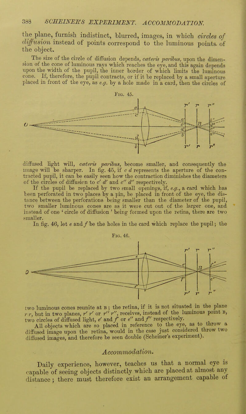 the plane, furnish indistinct, blurred, images, in which circles of diffusion instead of points correspond to the luminous points, of the object. The size of tlie circle of diffusion depends, ccsterts parihiLS, upon the dimen- sion of the cone of luminous rays which reaches the eye, and this again depends upon the width of the pupil, the inner border of which limits the luminous cone. K, therefore, the pupil contracts, or if it be replaced by a small aperture placed in front of the eye, as e.g. by a hole made in a cai-d, then the circles of Fig. 45. r>' 7 7 ■. u a' r- ■— 0 diffused light will, cceteris paribus, become smaller, and consequently the image will be sharper. In fig. 45, if c d represents the aperture of the con- tracted pupil, it can be easily seen how the contraction diminishes the diameters of the circles of diffusion to c'd' and c d respectively. If the pupil be replaced bj^ two gmall openings, if, e.g., a card which has been perforated in two places by a pin, be placed m front of the eye, the dis- tance between the perforations being smaller than the diameter of the pupil, two smaller luminous cones are as it were cut out of the larger one, and instead of one ' circle of diffusion ' being formed upon the retina, there are two .smaller. In fig. 46, let e and/be the holes in the card which replace the pupil; the Fig. 46. r' T T 0 ^ e 7 7 two luminous cones reunite at b ; the retina, if it is not situated in the plane r r, but in two planes, r' or receives, instead of the luminous pomt b, two circles of diffused light, e' and / or e and/' respectively. All objects which are so placed in reference to the eye, as to throw a diffused image upon the retina, would in the case just considered throw two diffused images, and therefore be seen double (Scheiner's experunent). Accomnnodation. Daily experience, however, teaches us that a normal eye is capable of seeing objects distinctly which are placed at almost any distance; there must therefore exist an arrangement capable of