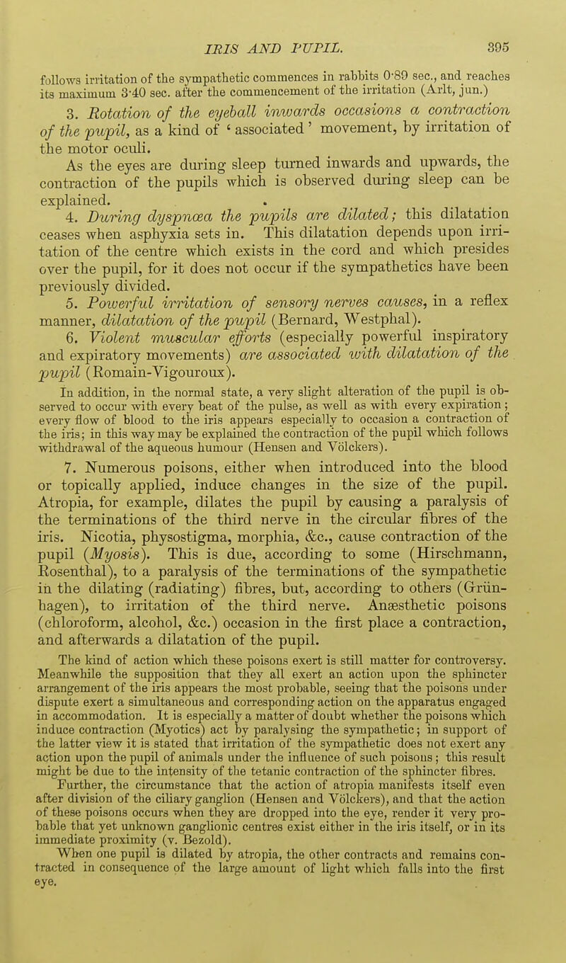 follows irritation of the sympathetic commences in rahhits 0-89 sec, and reaches its maximum 3'40 sec. after the commencement of the irritation (Arlt, jun.) 3. Rotation of the eyeball inwards occasions a contraction of the pupil, as a kind of ' associated ' movement, by irritation of the motor oculi. As the eyes are during sleep turned inwards and upwards, the contraction of the pupils which is observed during sleep can be explained. 4. During dyspnoea the pupils are dilated; this dilatation ceases when asphyxia sets in. This dilatation depends upon irri- tation of the centre which exists in the cord and which presides over the pupil, for it does not occur if the sympathetics have been previously divided. 5. Poiverful irritation of sensory nerves causes, in a reflex manner, dilatation of the pupil (Bernard, Westphal). 6. Violent muscular efforts (especially powerful inspiratory and expiratory movements) are associated with dilatation of the pupil (Romain-Vigouroux). in addition, in the normal state, a very slight alteration of the pupil is ob- served to occur with every beat of the pulse, as vs^ell as with every expiration ; every flow of blood to the iris appears especially to occasion a contraction of the iris; in this way may be explained the contraction of the pupil which follows withdrawal of the aqueous humour (Hensen and Volckers). 7. Numerous poisons, either when introduced into the blood or topically applied, induce changes in the size of the pupil. Atropia, for example, dilates the pupil by causing a paralysis of the terminations of the third nerve in the circular fibres of the iris. Mcotia, physostigma, morphia, &c., cause contraction of the pupil (Myosis). This is due, according to some (Hirschmann, Eosenthal), to a paralysis of the terminations of the sympathetic in the dilating (radiating) fibres, but, according to others (Grriin- hagen), to irritation of the third nerve. Anaesthetic poisons (chloroform, alcohol, &c.) occasion in the first place a contraction, and afterwards a dilatation of the pupil. The kind of action which these poisons exert is still matter for controversy. Meanwhile the supposition that they all exert an action upon the sphincter arrangement of the iris appears the most probable, seeing that the poisons under dispute exert a simultaneous and corresponding action on the apparatus engaged in accommodation. It is especially a matter of doubt whether the poisons which induce contraction (Myotics) act by paralysing the sympathetic; in support of the latter view it is stated that irritation of the sympathetic does not exert any action upon the pupil of animals under the influence of such poisons; this result might be due to the intensity of the tetanic contraction of the sphincter fibres. Further, the circumstance that the action of atropia manifests itself even after division of the ciliary ganglion (Hensen and Volckers), and that the action of these poisons occurs when they are dropped into the eye, render it very pro- bable that yet unknown ganglionic centres exist either in the iris itself, or in its immediate proximity (v. Bezold). When one pupil is dilated by atropia, the other contracts and remains con- tracted in consequence of the large amount of light which falls into the first eye.