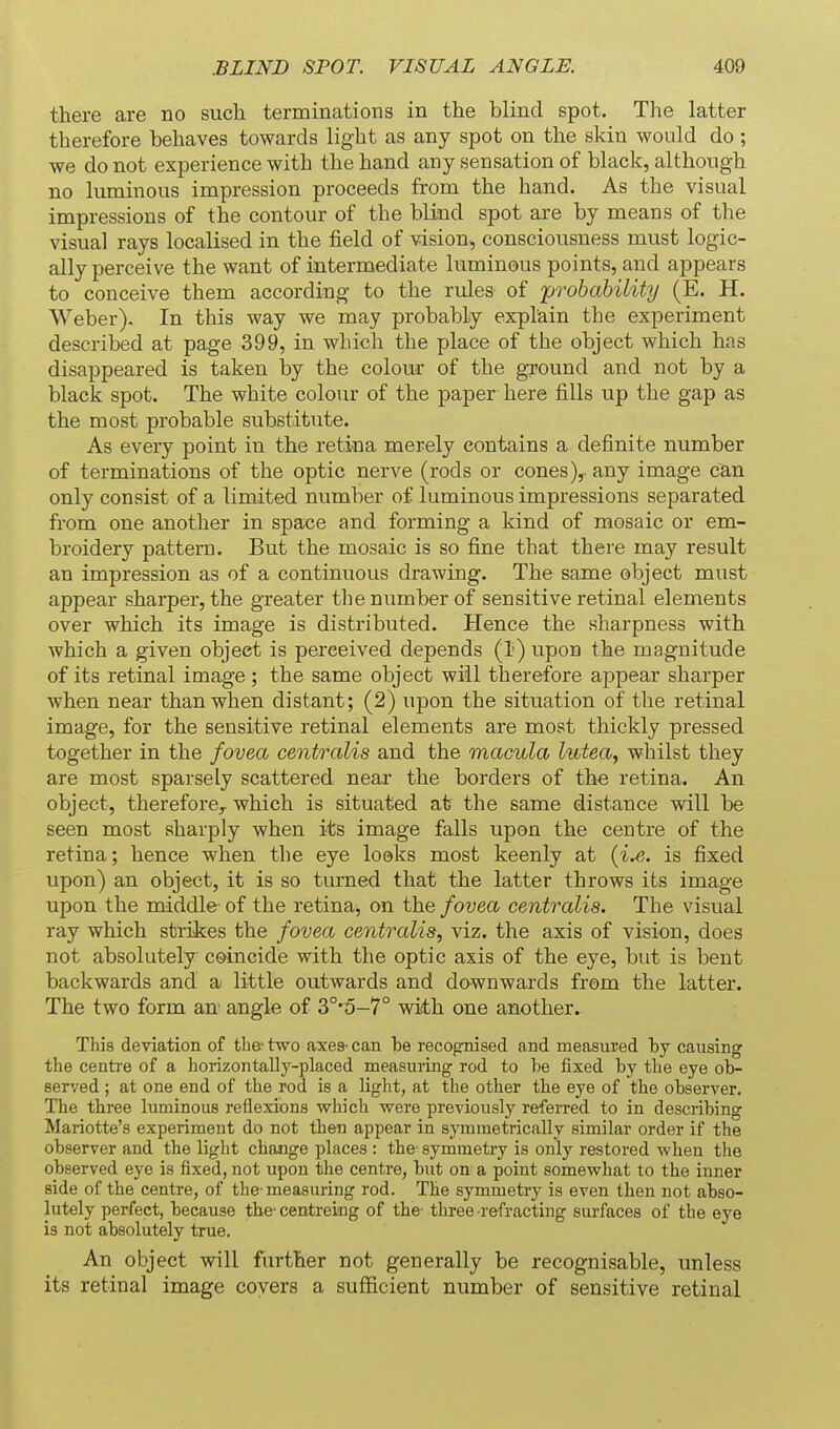 there are no such terminations in the blind spot. The latter therefore behaves towards light as any spot on the skin would do ; we do not experience with the hand any sensation of black, although no luminous impression proceeds from the hand. As the visual impressions of the contour of the blind spot are by means of the visual rays localised in the field of vision, consciousness must logic- ally perceive the want of intermediate luminous points, and appears to conceive them according to the rules of 'probability (E. H. Weber). In this way we may probably explain the experiment described at page 399, in which the place of the object which has disappeared is taken by the colour of the ground and not by a black spot. The white colour of the paper here fills up the gap as the most probable substitute. As every point in the retina merely contains a definite number of terminations of the optic nerve (rods or cones),, any image can only consist of a limited number of luminous impressions separated from one another in space and forming a kind of mosaic or em- broidery pattern. But the mosaic is so fine that there may result an impression as of a continuous drawing. The same object must appear sharper, the greater tlie number of sensitive retinal elements over which its image is distributed. Hence the sharpness with which a given object is perceived depends (1) upon the magnitude of its retinal image; the same object will therefore appear sharper when near than when distant; (2) upon the situation of the retinal image, for the sensitive retinal elements are most thickly pressed together in the fovea centralis and the macula lutea, whilst they are most sparsely scattered near the borders of the retina. An object, therefore^ which is situated at the same distance will be seen most sharply when its image falls upon the centre of the retina; hence when the eye looks most keenly at {ix. is fixed upon) an object, it is so turned that the latter throws its image upon the middle of the retina, on the fovea centralis. The visual ray which strikes the fovea centralis, viz. the axis of vision, does not absolutely coincide with the optic axis of the eye, but is bent backwards and 3/ little outwards and downwards from the latter. The two form an- angle of 3°'5-7° with one another. This deviation of the- two axes- can be recognised and measured by causing the centre of a horizontally-placed measuring rod to be fixed by the eye ob- served ; at one end of the rod is a light, at the other the eye of the observer. The three luminous reflexions which were previously referred to in describing Mariotte's experiment do not then appear in sjTnmetrically similar order if the observer and the light change places : the symmetry is only restored when the observed eye is fixed, not upon the centre, but on a point somewhat to the inner side of the centre, of the-measuring rod. The symmetry is even then not abso- lutely perfect, because the-centreing of the- three-refracting surfaces of the eye is not absolutely true. An object will further not generally be recognisable, unless its retinal image covers a sufficient number of sensitive retinal