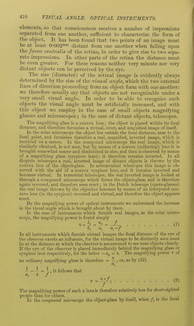 VISUAL ANGLE. OPTICAL INSTRUMENTS. elements, so that consciousness receives a number of impressions separated from one another, sufficient to characterize the form of tlie object. It has been found that two points of an image must be at least 0-002™™ distant from one another when falling upon the fovea centralis of the retina, in order to give rise to two sepa- rate impressions. In other parts of the retina the distance must be even greater. For these reasons neither very minute nor very distant objects can be perceived by the eye. The size (diameter) of the retinal image is evidently always determined by the size of the visual angle, which the two external lines of direction proceeding from an object form with one another: we therefore usually say that objects are not recognisable under a very small visual angle. In order to be able to recognise such objects the visual angle must be artificially increased, and with this object we employ in the case of small objects magnifying glasses and microscopes ; in the case of distant objects, telescopes. The magnifying glass is a convex lens ; the oljject is placed within its focal distance, and therefore fiu-nishes a virtual, erect, and magnilied image of itself. In the solar microscope the object lies outside the focal distance, near to the focal poiut, and furnishes therefore a real, magnified, inverted image, which is received on a screen. In the compound microscope the real image, wliich is similarly obtained, is not seen, but by means of a convex (collecting) lens it is brought somewhat nearer and diminished in size, and then is observed by means of a magnifying glass (eyepiece lens) ; it therefore remains inverted. In all dioptric telescopes a real, inverted image of distant objects is thro^vn by the convex lens of the object-glass. In astronomical telescopes this image is ob- served with the aid of a convex ej'epiece lens, and it remains inverted and becomes virtual. In teiTestrial telescopes, the real inverted image is looked at through a compound microscope which forms the object-glass, and is therefore again reversed, and therefore seen erect; in the Dutch telescope (opera-glasses) the real image thrown by the objective becomes by means of an interposed con- cave lens (iu the eyepiece) reversed and virtual, and therefore the object appears erect. By the magnifying power of optical instruments we understand the increase in the visual angle which is brought about by them. In the case of instruments which furnish real images, as the solar micro- scope, the magnif}ing power is found simply y=J^ = = (1) In all instruments which furnish virtual images the focal distance of the eye of the observer exerts an influence, for the virtual image to be distinctly seen must lie at the distance at which the observer is accustomed to see near objects clearly. If the eye of the observer is placed immediately behind the magnifying glass or eyepiece lens respectively, for the latter - ffg = s. The magnifying power v of an ordinary magnifying glass is therefore = — , or, as by (32) - - 1 = i , it follows that «i 8 / y = M/. (2) / ' , The magnifying power of such a lens is therefore relatively less for short-sighted people than for others. In the compound microscope the object-glass by itself, when is the focal