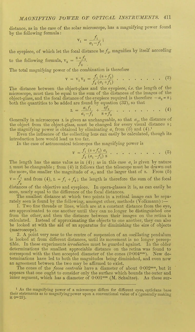 distance, a3 in the case of the solar microscope, has a magnifying power found hy the following formula: the eyepiece, of which let the focal distance be/j, magnifies by itself according S 4- f to the following formula, v, = • The total magnifying power of the combination is therefore V = V y = /i C^+Z^) (8) The distance between the object-glass and the eyepiece, i.e. the length of the microscope, must then be equal to the siun of the distances of the images of the object-glass, and the focal distance of the eyepiece required is therefore —a^^s; both the quantities to be added are foimd by equation (32), so that 1 = ^i/i + (4) «i -/i s +/; Generally in microscopes L is given as unchangeable, so that a^, the distance of the object from the object-glass, must be changed for every visual distance s; the magnifying power is obtained by eliminating from (3) and (4).^ Even the influence of the collecting lens can easily be calculated, though its introduction here would lead us too far. In the case of astronomical telescopes the magnifying power is y = fx (s +A) «i (5) The length has the same value as in (4) ; as in this case is given by nature L must be changeable ; from. (4) it follows that the telescope must be drawn out the more, the smaller the magnitude of flj, and the larger that of s. From (5) Y=£y and from (4), L = + /a; the length is therefore the sum of the focal distances of the objective and eyepiece. In opera-glasses it is, as can easily be seen, nearly equal to the difterence of the focal distances. The smallest distance at which two points in a retinal image can be sepa- rately seen is foimd by the following, amongst other, methods (Volkmann) :— 1. Two fine threads or lines, which are at a constant distance from the eye, are approximated to one another until they can no longer be distinguished one from the other, and then the distance between their images on the retina is calculated. Instead of approximating the objects to one another, they can also be looked at with the aid of an apparatus for diminishing the size of objects (macroscope). 2. A point very near to the centre of suspension of an oscillating penduhmi is looked at from difierent distances, until its movement is no longer percep- tible. In these experiments iiTudiation must be guarded against. In the older determinations the smallest appreciable distance on the retina was found to correspond with the then accepted diameter of the cones (0'004). New de- terminations have led to both the magnitudes being diminished, and even now an agreement between the two may be affirmed to exist. The cones of the fovea centralis have a diameter of about 0002, but it appears that one ought to consider only the surface which bounds the outer and inner segment, which has a diameter of 0-001° ,(M. Schultze'). As these sur- ' As the magnifying power of a microscope differs for different eyes, opticians hnse their statements as to magnifying power upon a conventional value of s (genenilly making it 0™'25).