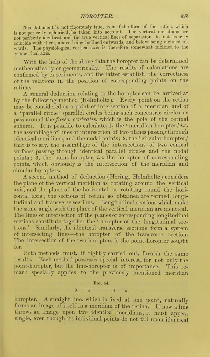 This statement is not rigorously true, even if the form of tlie retina, which is not perfectly spherical, be taken into account. The vertical meridians are not perfectly identical, and the true vertical lines of separation do not exactly coincide with them, above being inclined outwards, and below being inclined in- wards. The physiological vertical axis is therefore somewhat inclined to the geometriciil axis. With the help of the above data the horopter can be determined mathematically or geometrically. The results of calculations are confirmed by experiments, and the latter establish the correctness of the relations in the position of corresponding points on the retinae. A general deduction relating to the horopter can be arrived at by the following method (Helmholtz). Every point on the retina may be considered as a point of intersection of a meridian and of a ' parallel circle' (parallel circles being such concentric circles as pass around the fovea centralis, which is the pole of the retinal sphere). It is possible to calculate, 1, the 'meridian horopter,'i.e. the assemblage of lines of intersection of two planes passing through identical meridians, and the nodal points; 2, the ' circular horopter,' that is to say, the assemblage of the intersections of two conical surfaces passing through identical parallel circles and the nodal points; 3, the point-horopter, i.e. the horopter of corresponding points, which obviously is the intersection of the meridian and circular horopters. A second method of deduction (Hering, Helmholtz) considers the plane of the vertical meridian as rotating around the vertical axis, and the plane of the horizontal as rotating roimd the hori- zontal axis; the sections of retina so obtained are termed longi- tudinal and transverse sections. I^ongitudinal sections which make the same angle with the plane of the vertical meridian are identical. The lines of intersection of the planes of coiTesponding longitudinal sections constitute together the ' horopter of the longitudinal sec- tions.' Similarly, the identical transverse sections form a system of intersecting lines—the horopter of the transverse section. The intersection of the two horopters is the point-horopter sought for. Both methods must, if rightly carried out, furnish the same results. Each method possesses special interest, for not only the point-horopter, but the line-horopter is of importance. This re- mark specially applies to the previously mentioned meridian Fig. 54. A a B b horopter. A straight line, which is fixed at one point, naturally forms an image of itself in a meridian of the retina. If now a line throws an image upon two identical meridians, it must appear single, even though its individual points do not fail upon identical