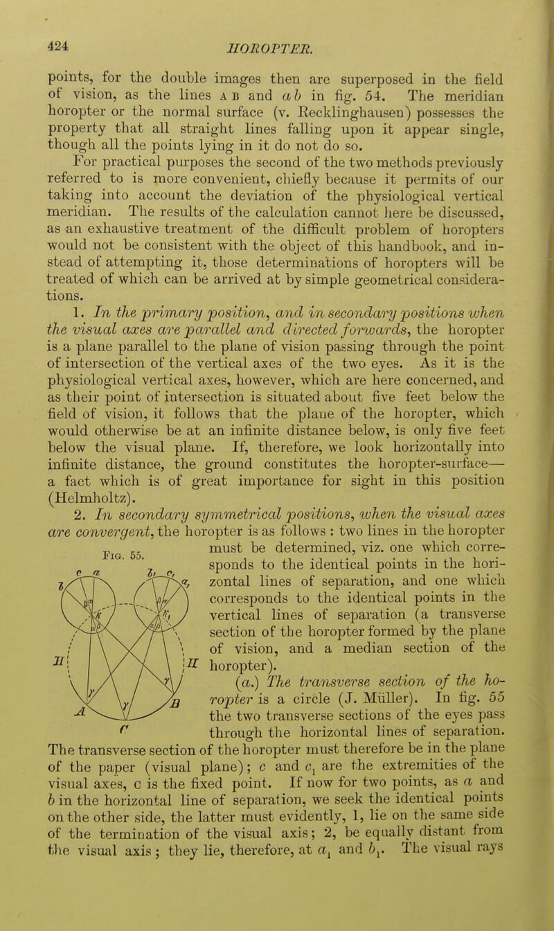 points, for the double images then are superposed in the field of vision, as the lines a b and a b in fig. 54. The meridian horopter or the normal surface (v. Eecklinghausen) possesses the property that all straight lines falling upon it appear single, though all the points lying in it do not do so. For practical purposes the second of the two methods previously referred to is more convenient, chiefly because it permits of our taking into account the deviation of the physiological vertical meridian. The results of the calculation cannot here be discussed, as an exhaustive treatment of the difficult problem of horopters would not be consistent with the object of this handbook, and in- stead of attempting it, those determinations of horopters will be treated of which can be arrived at by simple geometrical considera- tions. 1. In the primary position, and in secondary positions when the visual axes are parallel and directed forwards, the horopter is a plane parallel to the plane of vision passing through the point of intersection of the vertical axes of the two eyes. As it is the physiological vertical axes, however, which are here concerned, and as their point of intersection is situated about five feet below the field of vision, it follows that the plane of the horopter, which would otherwise be at an infinite distance below, is only five feet below the visual plane. If, therefore, we look horizontally into infinite distance, the ground constitutes the horopter-surtace— a fact which is of great importance for sight in this position (Helmholtz). 2. In secondary symmetrical positions, when the visual axes are convergent, the horopter is as follows : two lines in the horopter must be determined, viz. one which corre- sponds to the identical points in the hori- zontal lines of separation, and one which corresponds to the identical points in the vertical lines of separation (a transverse section of the horopter formed by the plane \ of vision, and a median section of the 1^ horopter). (a.) The transverse section of the ho- ropter is a circle (J. Miiller). In fig. 55 the two transverse sections of the eyes pass through tlie horizontal lines of separation. The transverse section of the horopter must therefore be in the plane of the paper (visual plane); c and c^ are the extremities of the visual axes, c is the fixed point. If now for two points, as a and 6 in the horizontal line of separation, we seek the identical points on the other side, the latter must evidently, 1, lie on the same side of the termination of the visual axis; 2, be equally distant from the visual axis ; they lie, therefore, at a^ and by. The visual rays