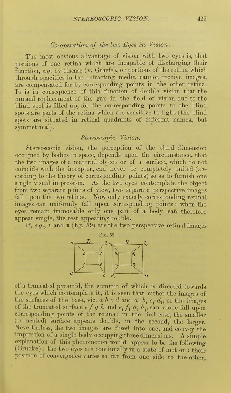 Go-operation of the two Eyes in Vision. Tbe most obvious advantage of vision with two eyes is, tliat portions of one retina which are incapable of discharging their function, e.g. by disease (v. Grraefe), or portions of the retina which through opacities in the refracting media cannot receive images, are compensated for by corresponding points in the other retina. It is in consequence of this function of double vision that the mutual replacement of the gap in the field of vision due to the blind spot is filled up, for the corresponding points to the blind spots are parts of the retina which are sensitive to light (the blind spots are situated in retinal quadrants of different names, but symmetrical). Stereoscopic Vision. Stereoscopic vision, the perception of the third dimension occupied by bodies in space, depends upon the circumstance, that the two images of a material object or of a surface, which do not coincide with the horopter, can never be completely united (ac- cording to the theory of corresponding points) so as to furnish one single visual impression. As the two eyes contemplate the object from two separate points of view, two separate perspective images fall upon the two retinae. Now only exactly corresponding retinal images can uniformly fall upon corresponding points ; when the eyes remain immovable only one part of a body can therefore appear single, the rest appearing double. If, e.g., L and r (fig. 59) are the two perspective retinal images Fig. 59. a L R / \ h 'J t. \ 7 of a truncated pyramid, the summit of which is directed towards the eyes which contemplate it, it is seen that either the images of the surfaces of the base, viz. ah c d and a, c^- c2,, or the images of the truncated surface efgh and e, /, A,, can alone fall upon corresponding points of the retina; in the first case, the smaller (truncated) surface appears double, in the second, the larger. Nevertheless, the two images are fused into one, and convey the impression of a single body occupying three dimensions. A simple explanation of this phenomenon would appear to be the following (Briicke): the two eyes are continually in a state of motion ; their position of convergence varies so far from one side to the other,