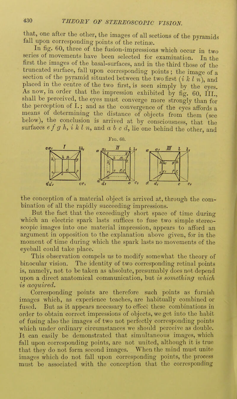 THEORY OF STEREOSCOPIC VISION. that, one after the other, the images of all sections of the pyramids fall upon corresponding points of the retinae. In fig. 60, three of the fusion-impressions which occur in two series of movements have been selected for examination. In the first the images of the basal-surfaces, and in the third those of the truncated surface, fall upon corresponding points ; the image of a section of the pyramid situated between the two first (i k I n), and placed in the centre of the two first, is seen simply by the eyes. As now, in order that the impression exhibited by fig. 60, III.,' shall be perceived, the eyes must converge more strongly than for the perception of I.; and as the convergence of the eyes affords a means of determining the distance of objects from them (see below), the conclusion is arrived at by consciousness, that the surfaces e f g h, i k I n, and a b c d,\ie one behind the other, and the conception of a material object is arrived at, through the com- bination of all the rapidly succeeding impressions. But the fact that the exceedingly sliort space of time during which an electric spark lasts suffices to fuse two simple stereo- scopic images into one material impression, appears to afford an argument in opposition to the explanation above given, for in the moment of time during which the spark lasts no movements of the eyeball could take place. This observation compels us to modify somewhat the theory of binocular vision. The identity of two corresponding retinal points is, namely, not to be taken as absolute, presumably does not depend upon a direct anatomical communication, but is something lohich is acquired. Corresponding points are therefore such points as furnisli images which, as experience teaches, are habitually combined or fused. But as it appears necessary to effeci: these combinations in order to obtain correct impressions of objects, we get into the habit of fusing also the images of two not perfectly corresponding points which under ordinary circumstances we should perceive as double. It can easily be demonstrated tliat simultaneous images, whicli fall upon corresponding points, are not united, although it is true that they do not form second images. When the mind must unite images which do not fall upon corresponding points, the process must be associated with the conception tliat the corresponding