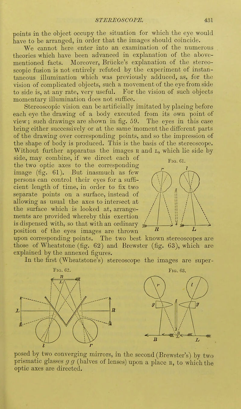 points in the object occupy the situation for which the eye would have to be arranged, in order that the images should coincide. We cannot here enter into an examination of the numerous theories which have been advanced in explanation of the above- mentioned facts. Moreover, Briicke's explanation of the stereo- scopic fusion is not entirely refuted by the experiment of instan- taneous illumination which was previously adduced, as, for the vision of complicated objects, such a movement of the eye from side to side is, at any rate, very useful. For the vision of such objects momentary illumination does not suffice. Stereoscopic vision can be artificially imitated by placing before each eye the drawing of a body executed from its own point of view; such drawings are shown in fig. 59. The eyes in this case bring either successively or at the same moment the different parts of the drawing over corresponding points, and so the impression of the shape of body is produced. This is the basis of the stereoscope. Without further apparatus the images r and L, which lie side by side, may combine, if we direct each of the two optic axes to the corresponding ' ' image (fig. 61). But inasmuch as few persons can control their eyes for a suffi- cient length of time, in order to fix two separate points on a surface, instead of allowing as usual the axes to intersect at the surface which is looked at, arrange- ments are provided whereby this exertion is dispensed with, so that with an ordinary position of the eyes images are thrown upon corresponding points. The two best known stereoscopes are those of Wheatstone (fig. 62) and Brewster (fig. 63), which are explained by the annexed figures. In the first (Wheatstone's) stereoscope the images are super- FiG. 62. Fig. 63. I posed by two converging mirrors, in the second (Brewster's) by two prismatic glasses g g (halves of lenses) upon a place e, to which the optic axes are directed.