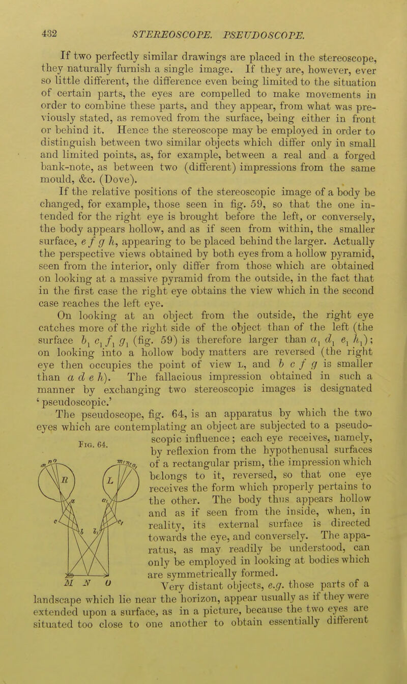 If two perfectly similar drawings are placed in the stereoscope, they naturally furnish a single image. If they are, however, ever so little different, the difference even being limited to the situation of certain parts, the eyes are compelled to make movements in order to combine these parts, and they appear, from what was pre- viously stated, as removed from the surface, being either in front or behind it. Hence the stereoscope may be emplo}'ed in order to distinguish betAveen two similar objects which differ only in small and limited points, as, for example, between a real and a forged bank-note, as between two (different) impressions from the same mould, &c. (Dove). If the relative positions of the stereoscopic image of a body be changed, for example, those seen in fig. 59, so that the one in- tended for the right eye is brought before the left, or conversely, the body appears hollow, and as if seen from within, the smaller surface, e/ (/ A, appearing to be placed behind the larger. Actually the perspective views obtained by both eyes from a hollow pyramid, seen from the interior, only differ from those which are obtained on looking at a massive pyramid from the outside, in the fact that in the first case the right eye obtains the view which in the second case reaches the left eye. On looking at an object from the outside, the right eye catches more of the right side of the object than of the left (the surface c^f^ (7, (fig. 59) is therefore larger than a, e, Aj); on looking into a hollow body matters are reversed (the right eye then occupies the point of view l, and b c f g is smaller than a d eh). The fallacious impression obtained in such a manner by exchanging two stereoscopic images is designated ' pseudoscopic' The pseudoscope, fig. 64, is an apparatus by which the two eyes which are contemplating an object are subjected to a pseudo- FiG 64 scopic influence; each eye receives, namely, ■ by reflexion from the hypothenusal surfaces of a rectangular prism, the impression which belongs to it, reversed, so that one eye receives the form which properly pertains to the other. The body thus appears hollow and as if seen from the inside, when, in reality, its external surface is directed towards the eye, and conversely. The appa- ratus, as may readily be understood, can only be employed in looking at bodies which are symmetrically formed. Very distant objects, e.g. those parts of a landscape which lie near the horizon, appear usually as if they were extended upon a surface, as in a picture, because the two eyes are situated too close to one another to obtain essentially different