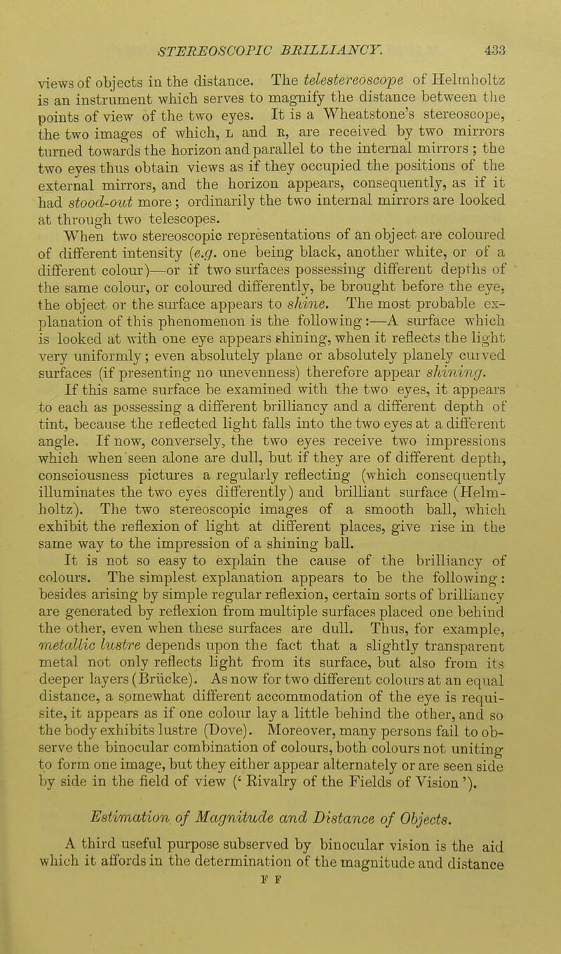 views of objects in the distance. The telestereoscope of Hehnholtz is an instrument which serves to magnify the distance between the points of view of the two eyes. It is a Wheatstone's stereoscope, the two images of which, L and K, are received by two mirrors turned towards the horizon and parallel to the internal mirrors ; the two eyes thus obtain views as if they occupied the positions of the external mirrors, and the horizon appears, consequently, as if it had stood-out more; ordinarily the two internal mirrors are looked at through two telescopes. When two stereoscopic representations of an object are coloured of different intensity {e.g. one being black, another white, or of a different colour)—or if two surfaces possessing different depths of the same colom-, or coloured differently, be brought before the eye. the object or the surface appears to shine. The most probable ex- planation of this phenomenon is the following:—A surface which is looked at with one eye appears shining, when it reflects the light very uniformly; even absolutely plane or absolutely planely curved surfaces (if presenting no unevenness) therefore appear shining. If this same surface be examined with the two eyes, it appears to each as possessing a different brilliancy and a different depth of tint, because the reflected light falls into the two eyes at a different angle. If now, conversely, the two eyes receive two impressions which when seen alone are dull, but if they are of different depth, consciousness pictures a regularly reflecting (which consequently illuminates the two eyes differently) and brilliant surface (Helm- holtz). The two stereoscopic images of a smooth ball, which exhibit the reflexion of light at different places, give rise in the same way to the impression of a shining ball. It is not so easy to explain the cause of the brilliancy of colours. The simplest explanation appears to be the following: besides arising by simple regular reflexion, certain sorts of brilliancy are generated by reflexion from multiple surfaces placed one behind the other, even when these surfaces are dull. Thus, for example, metallic lustre depends upon the fact that a slightly transparent metal not only reflects light from its surface, but also from its deeper layers (Briicke). As now for two different coloiu'S at an equal distance, a somewhat different accommodation of the eye is requi- site, it appears as if one colour lay a little behind the other, and so the body exhibits lustre (Dove). Moreover, many persons fail to ob- serve the binocular combination of colours, both colours not uniting to form one image, but they either appear alternately or are seen side by side in the field of view (' Rivalry of the Fields of Vision '). Estimation of Magnitude and Distance of Objects. A third useful purpose subserved by binocular vision is the aid which it affords in the determination of the magnitude and distance F F