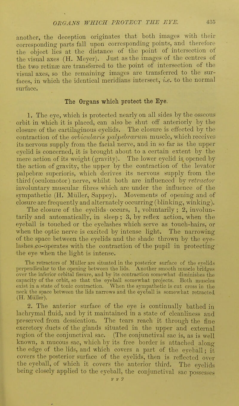 another, the deception originates that both images with their corresponding parts fall npon corresponding points, and therefore the object lies at the distance of the point of intersection of the visual axes (H. Meyer). Just as the images of the centres of the two retin£e are transferred to the point of intersection of the visual axes, so the remaining images are transferred to the sur- faces, in which the identical meridians intersect, i.e. to the normal surface. The Organs which protect the Eye. 1. The eye, which is protected nearly on all sides by the osseous orbit in which it is placed, can also be shut off anteriorly by the closure of the cartilaginous eyelids. The closure is effected by the contraction of the orbicularis palpebrarum muscle, which receives its nervous supply from the facial nerve, and in so far as the upper eyelid is concerned, it is brought about to a certain extent by the mere action of its weight (gravity). The lower eyelid is, opened by the action of gravity, the upper by the contraction of the levator palpebrge superioris, which derives its nervous supply from the third (oculomotor) nerve, whilst both are influenced by retractor involuntary muscular fibres which are under the influence of the sjmapathetic (H. Miiller, Sappey). Movements of opening and of closm-e are frequently and alternately occurring (blinking, winking). The closure of the eyelids occurs, 1, voluntarily ; 2, involun- tarily and automatically, in sleep ; 3, by reflex action, when the eyeball is touched or the eyelashes which serve as touch-hairs, or Avhen the optic nerve is excited by intense light. The narrowing of the space between the eyelids and the shade thrown by the eye- lashes co-operates with the contraction of the pupil in protecting the eye when the light is intense. The retractors of Miiller are situated in the posteaior surface of the eyelids perpendicular to the opening between the lids. Another smooth muscle bridges over the inferior orbital fissure, and by its contraction somewhat diminishes the capacity of the orbit, so that the eyeball somewhat projects. Both musclea exist in a state of tonic contraction. When the sympathetic is cut cross in the neck the space between the lids narrows and the eyeball is somewhat retracted (H. Miiller). 2. The anterior surface of the eye is continually bathed in lachrymal fluid, and by it maintained in a state of cleanliness and preserved from dessication. The tears reach it through the fine excretory ducts of the glands situated in the upper and external region of the conjunctival sac. (The conjunctival sac is, as is well known, a mucous sac, which by its free border is attached along the edge of the lids, and which covers a part of the eyeball; it covers the posterior surface of the eyelids, then is reflected over the eyeball, of wliich it covers the anterior third. The eyelids being closely applied to the eyeball, the conjunctival sac possesses