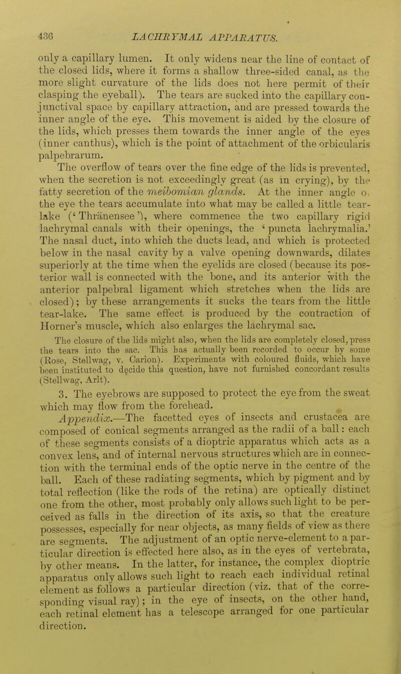 4 only a capillary lumen. It only widens near the line of contact of the closed lids, where it forms a shallow three-sided canal, as the more slight curvature of the lids does not here permit of their clasping the eyeball). The tears are sucked into the capiUary con- junctival space by capillary attraction, and are pressed towards the inner angle of the eye. This movement is aided by the closure of the lids, which presses them towards the inner angle of the eyes (inner canthus), which is the point of attachment of the orbicularis palpebrarum. The overflow of tears over the fine edge of the lids is prevented, when the secretion is not exceedingly great (as in crying), by the fatty secretion of the meibomian glands. At the inner angle o. the eye the tears accumulate into what may be called a little tear- lake ('Thranensee'1, where commence the two capillary rigid lachrymal canals with their openings, the ' puncta lachrymalia.' The nasal duct, into which the ducts lead, and which is protected below in the nasal cavity by a valve opening downwards, dilates superiorly at the time when the eyelids are closed (because its pos- terior wall is connected with the bone, and its anterior with the anterior palpebral ligament which stretches when the lids are closed); by these arrangements it sucks the tears from the little tear-lake. The same effect is produced by the contraction of Horner's muscle, which also enlarges the lachrymal sac. The closure of the lids mi»ht also, wheu the lids are completely closed, press the tears into the sac. This has actually been recorded to occur by some (Rose, Stellwag, v. Oarion). Experiments with coloured fluids, which have been instituted to decide this question, have not furnished concordant results (Stellwag, Arlt). 3. The eyebrows are supposed to protect the eye from the sweat which may flow from the forehead. Appendix.—The facetted eyes of insects and Crustacea are composed of conical segments arranged as the radii of a ball: each of these segments consists of a dioptric apparatus which acts as a convex lens, and of internal nervous structm-es which are in connec- tion with the terminal ends of the optic nerve in the centre of the ball. Each of these radiating segments, which by pigment and by total reflection (like the rods of the retina) are optically distinct one from the other, most probably only allows such light to be per- ceived as falls in the direction of its axis, so that the creature possesses, especially for near objects, as many fields of view as there are segments. The adjustment of an optic nerve-element to a par- ticular direction is effected here also, as in the eyes of vertebrata, by other means. In the latter, for instance, the complex dioptric apparatus only allows such light to reach each individual retinal element as follows a particular direction (viz. that of the corre- sponding visual ray); in the eye of insects, on the other hand, each retinal element has a telescope arranged for one particular direction.