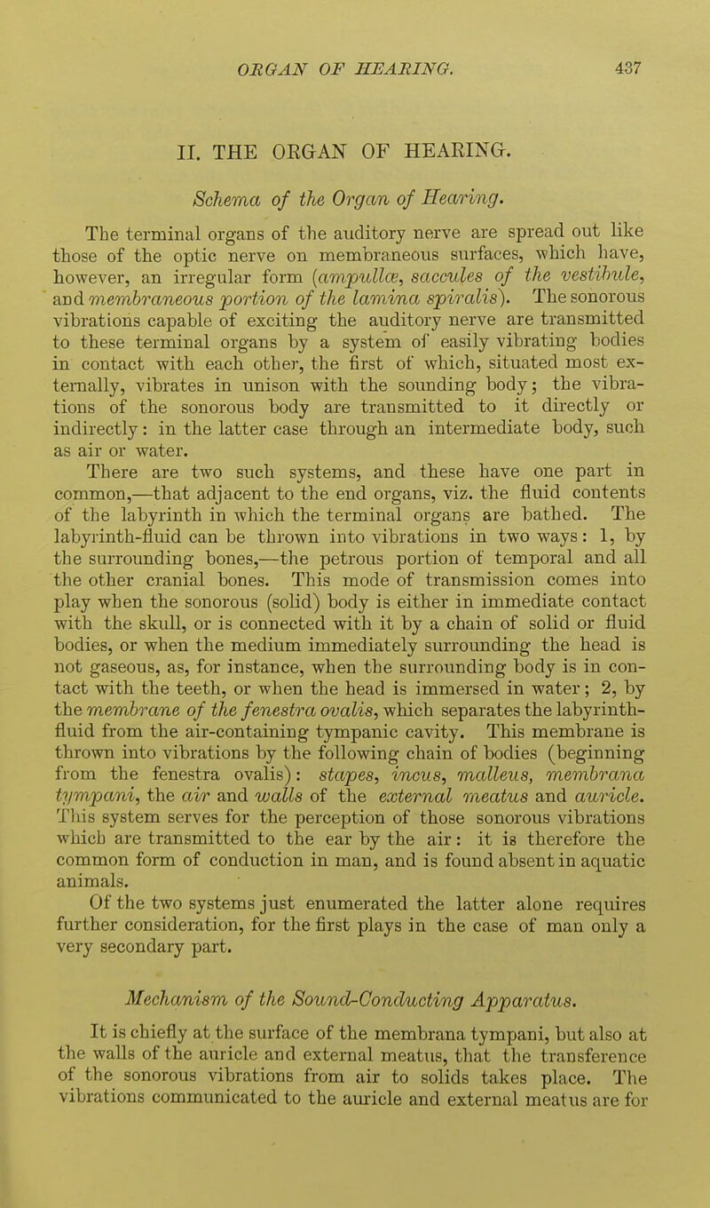II. THE ORGAN OF HEARING. Schema of the Organ of Hearing. The terminal organs of the auditory nerve are spread out like those of the optic nerve on membraneous surfaces, which have, however, an irregular form {ampuUce, saccules of the vestibule, and membraneous portion of the lamina spiralis). The sonorous vibrations capable of exciting the auditory nerve are transmitted to these terminal organs by a system ol easily vibrating bodies in contact with each other, the first of which, situated most ex- ternally, vibrates in unison with the sounding body; the vibra- tions of the sonorous body are transmitted to it directly or indirectly: in the latter case through an intermediate body, such as air or water. There are two such systems, and these have one part in common,—that adjacent to the end organs, viz. the fluid contents of the labyrinth in which the terminal organs are bathed. The labyrinth-fluid can be thrown into vibrations in two ways: 1, by the surrounding bones,—the petrous portion of temporal and all the other cranial bones. This mode of transmission comes into play when the sonorous (solid) body is either in immediate contact with the skull, or is connected with it by a chain of solid or fluid bodies, or when the medium immediately surrounding the head is not gaseous, as, for instance, when the surrounding body is in con- tact with the teeth, or when the head is immersed in water; 2, by the membrane of the fenestra ovalis, which separates the labyrinth- fluid from the air-containing tympanic cavity. This membrane is thrown into vibrations by the following chain of bodies (beginning from the fenestra ovalis): stapes, incus, malleus, membrana tympani, the air and walls of the external meatus and auricle. This system serves for the perception of those sonorous vibrations which are transmitted to the ear by the air: it is therefore the common form of conduction in man, and is found absent in aquatic animals. Of the two systems just enumerated the latter alone requires further consideration, for the first plays in the case of man only a very secondary part. Mechanism of the Sound-Conducting Apparatus. It is chiefly at the surface of the membrana tympani, but also at the walls of the auricle and external meatus, that the transference of the sonorous vibrations from air to solids takes place. The vibrations communicated to the aui'icle and external meatus are for