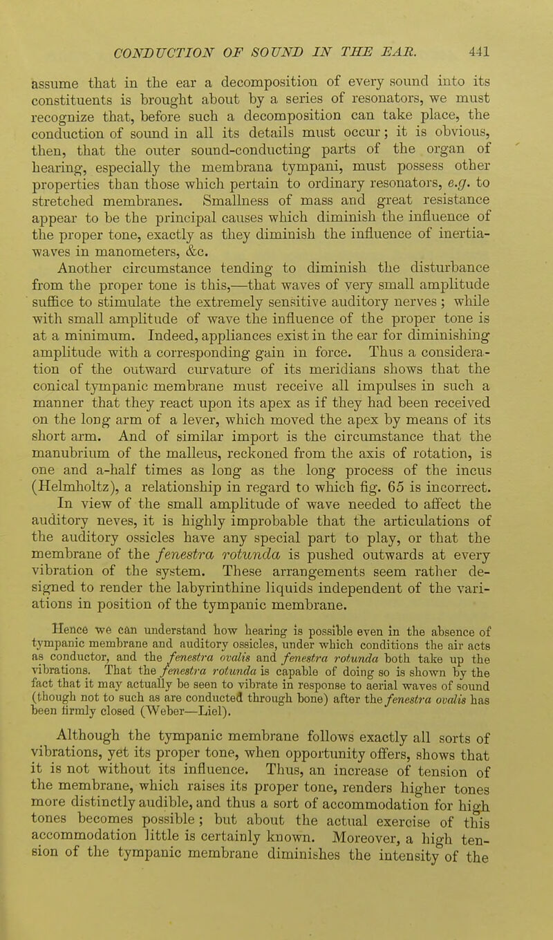 assume that in the ear a decomposition of every sound into its constituents is brought about by a series of resonators, we must recognize that, before such a decomposition can take place, the conduction of sound in all its details must occur; it is obvious, then, that the outer sound-conducting parts of the organ of hearing, especially the membrana tympani, must possess other properties than those which pertain to ordinary resonators, e.g. to stretched membranes. Smallness of mass and great resistance appear to be the principal causes which diminish the influence of the proper tone, exactly as they diminish the influence of inertia- waves in manometers, &c. Another circumstance tending to diminish the disturbance from the proper tone is this,—that waves of very small amplitude sufl&ce to stimulate the extremely sensitive auditory nerves ; while with small amplitude of wave the influence of the proper tone is at a minimum. Indeed, appliances exist in the ear for diminishing amplitude with a corresponding gain in force. Thus a considera- tion of the outward curvature of its meridians shows that the conical tympanic membrane must receive all impulses in such a manner that they react upon its apex as if they had been received on the long arm of a lever, which moved the apex by means of its short arm. And of similar import is the circumstance that the manubrium of the malleus, reckoned from the axis of rotation, is one and a-half times as long as the long process of the incus (Helmholtz), a relationship in regard to which fig. 65 is incorrect. In view of the small amplitude of wave needed to affect the auditory neves, it is highly improbable that the articulations of the auditory ossicles have any special part to play, or that the membrane of the fenestra rotunda is pushed outwards at every vibration of the system. These arrangements seem rather de- signed to render the labyrinthine liquids independent of the vari- ations in position of the tympanic membrane. Hence we can luiderstand kow hearing is possible even in the absence of tympanic membrane and auditory ossicles, imder which conditions the air acts as conductor, and the fenestra ovalis and fenestra rotunda both take up the vibrations. That the fenestra rotunda is capable of doing so is shown by the fact that it may actually be seen to vibrate in response to aerial waves of sound (though not to such aa are conducted through bone) after the fenestra ovalis has been firmly closed (Weber—Liel). Although the tympanic membrane follows exactly all sorts of vibrations, yet its proper tone, when opportimity offers, shows that it is not without its influence. Thus, an increase of tension of the membrane, which raises its proper tone, renders higher tones more distinctly audible, and thus a sort of accommodation for high tones becomes possible ; but about the actual exercise of this accommodation little is certainly known. Moreover, a high ten- sion of the tympanic membrane diminishes the intensity of the