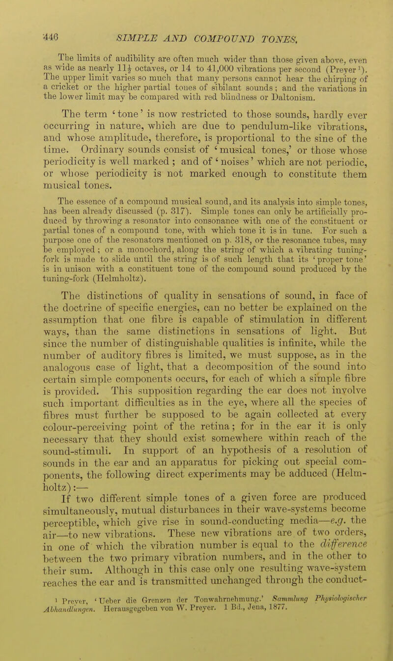 SIMPLE AND COMPOUND TONES, The limits of audibility are often Tnuch wider than those given above, even as wide as nearly 11^ octaves, or 14 to 41,000 vibrations per second (Preyer^). The_ upper limit varies so much that many persons cannot hear the chirping of a cricket or the higher partial tones of sibilant sounds; and the variations in the lower limit may be compared with red blindness or Daltonism. The term ' tone' is now restricted to those sounds, hardly ever occurring in nature, which are due to pendulum-like vibrations, and whose amplitude, therefore, is proportional to the sine of the time. Ordinary sounds consist of 'musical tones,' or those whose periodicity is well marked ; and of ' noises' which are not periodic, or whose periodicity is not marked enough to constitute them musical tones. The essence of a compound musical sound, and its analysis into simple tones, has been already discussed (p. 317). Simple tones can only be artificially pro- duced by throwing a resonator into consonance with one of the constituent or partial tones of a compound tone, with which tone it is in tune. For such a purpose one of the resonators mentioned on p. 318, or the resonance tubes, may be employed ; or a monochord, along the string of which a vibrating tuning- fork is made to slide until the string is of such length that its 'proper tone' is in unison with a constituent tone of the compound sound produced by the tuning-fork (Helmholtz). The distinctions of quality in sensations of sound, in face of the doctrine of specific energies, can no better be explained on the assumption that one fibre is capable of stimulation in different ways, than the same distinctions in sensations of light. But since the number of distinguishable qualities is infinite, while the number of auditory fibres is limited, we must suppose, as in the analogous case of light, that a decomposition of the sound into certain simple components occurs, for each of which a simple fibre is provided. This supposition regarding the ear does not involve such important difficulties as in the eye, where all the species of fibres must fiu'ther be supposed to be again collected at every colour-perceiving point of the retina; for in the ear it is only necessary that they should exist somewhere within reach of the sound-stimuli. In support of an hypothesis of a resolution of sounds in the ear and an apparatus for picking out special com- ponents, the following direct experiments may be adduced (Helm- holtz) :— If two different simple tones of a given force are produced simultaneously, mutual disturbances in their wave-systems become perceptible, which give rise in sound-conducting media—e.g. the air to new vibrations. These new vibrations are of two orders, in one of which the vibration number is equal to the diference between the two primary vibration numbers, and in the other to their sum. Although in this case only one resulting wave-system reaches the ear and is transmitted unchanged through the conduct- • Prcvtr, ' Ueber die Grenzen der Tonwahrnehmunpr.' Sammliing Physwlogischrr Abhandlimgen. Herausgegeben von W. Preyer. 1 Bd., Jena, 1877.