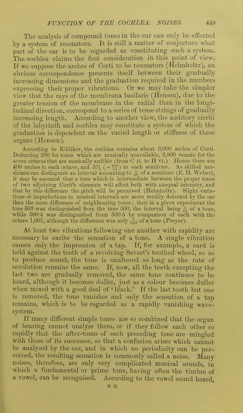 The analysis of compound tones in the ear can only be effected by a system of resonators. It is still a matter of conjecture what part of tbe ear is to be regarded as constituting such a system. The cochlea claims the first consideration in this point of view. If we suppose the arches of Corti to be resonators (Helmholtz), an obvious correspondence presents itself between their gradually increasing dimensions and the graduation required in the numbers expressing their proper vibrations. Or we may take the simpler view that the rays of the membrana basilaris (Hensen), due to the greater tension of the membrane in the radial than in the longi- tudinal direction, correspond to a series of tense strings of gradually increasing length. According to another view, the auditory cirrhi of the labyi-inth and cochlea may constitute a system of which the graduation is dependent on the varied length or stiffness of these organs (Hensen). According to KoUiker, the coclilea contains about 3,000 arclies of Corti. Deducting 200 for tones which are musically unavailable, 2,800 remain for the seven octaves that are musically audible (from 0 ii. to H vi.) Hence tbere are 400 arches to each octave, and 33| ( = *—) to each semitone. As skilled mu- sicians can distinguish an interval amountmgto ^4 of a semitone (E. H. Weber), it may be assumed that a tone which is intermediate between the proper tones of two adjoining Oorti's elements wiU affect both with unequal intensity, and that by this difference the pitch wiU be perceived (Helmholtz). Slight varia- tions or imperfections in musical intervals are more readily detected by the ear than the mere difference of neighbouring tones ; thus in a given experiment the tone 503 was distinguished from the tone 500, the interval being ~ of a toue, while 500-4 was distingmshed from 500-6 by comparison of each with the octave 1,001, although the difference was only ~ of a tone (Preyer). At least two vibrations following one another with rapidity are necessary to excite the sensation of a tone. A single vibration causes only the impression of a tap. If, for example, a card is lield against the teeth of a revolving Savart's toothed wheel, so as to produce sound, the tone is unaltered so long as the rate of revolution remains the same. If, now, all the teeth excepting the last two are gradually removed, the same tone continues to be heard, although it becomes duller, just as a colour becomes duller when mixed with a good deal of ' black.' If the last tooth but one is removed, the tone vanishes and only the sensation of a tap remains, which is to be regarded as a rapidly vanishing wave- system. If many different simple tones are so combined that the organ of hearing cannot analyse them, or if they follow each other so rapidly that the after-tones of each preceding tone are mingled with those of its successor, so that a confusion arises which cannot be analysed by the ear, and in which no periodicity can be per- ceived, tbe resulting sensation is commonly called a noise. Many noises, therefore, are only very complicated musical sounds, in which a fundamental or prime tone, having often the timbre of a vowel, can be recognised. According to the vowel sound heard, G G