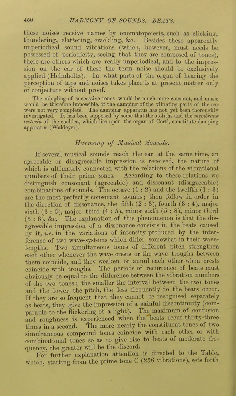 these noises receive names by onomatopoiesis, such as clickin;^, thundering, clattering, ci-ackling, &c. Besides these apparently unperiodical sound vibrations (which, however, must needs be possessed of periodicity, seeing that they are composed of tones), there are others which are really unperiodical, and to the impres- sion on the ear of these the term noise should be exclusively applied (Helmholtz). In what parts of the organ of hearing the perception of taps and noises takes place is at present matter only of conjecture without proof. The mingling of successive tones would be much more constant, and music would be therefore impossible, if the damping of the vibrating parts of the ear were not very complete. The damping apparatus has not yet been thoroughly investigated. It has been supposed by some that the otoliths and the membrnna tectoria of the cochlea, which lies upon the organ of Oorti, constitute damping apparatus (Waldeyer). Harmony of Musical Sounds. If several musical sounds reach the ear at the same time, an agreeable or disagreeable impression is received, the nature of which is vdtimately connected with the relations of the vibrational numbers of their prime tones. According to these relations we distinguish consonant (agreeable) and dissonant (disagreeable) combinations of sounds. The octave (1:2) and the twelfth (1:3) are the most perfectly consonant sounds; then follow in order in the direction of dissonance, the fifth (2 : 3), fourth (3 : 4), major sixth (3 : 5), major third (4 : 5), minor sixth (5 : 8), minor tliird (5 : 6), &c. The explanation of this phenomenon is that the dis- agreeable impression of a dissonance consists in the beats caused by it, i.e. in the variations of intensity produced by the inter- ference of two wave-systems which differ somewhat in their wave- lengths. Two simultaneous tones of different pitch strengthen each other whenever the wave crests or the wave troughs between them coincide, and they weaken or annul each other when crests coincide with troughs. The periods of recurrence of beats must obviously be equal to the difference between the vibration numbers of the two tones ; the smaller the interval between the two tones and the lower the pitch, the less frequently do the beats occur. If they are so frequent that they cannot be recognised separately as beats, they give the impression of a painful discontinuity (com- parable to the flickering of a light). The maximum of confusion and roughness is experienced when the'l)eats recur thirty-three times in^a second. The more nearly the constituent tones of two simultaneous compound tones coincide with each other or with combinational tones so as to give rise to beats of moderate fre- quency, the greater will be the discord. For further explanation attention is directed to the Table, which, starting from the prime tone C (256 vibrations), sets forth